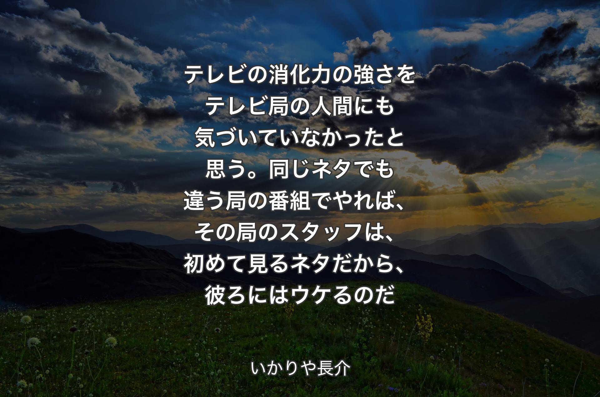 テレビの消化力の強さをテレビ局の人間にも気づいていなかったと思う。同じネタでも違う局の番組でやれば、その局のスタッフは、初めて見るネタだから、彼ろにはウケるのだ - いかりや長介