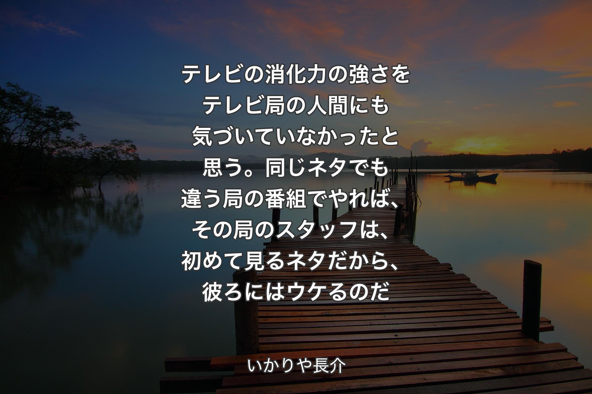 テレビの消化力の強さをテレビ局の人間にも気づいていなかったと思う。同じネタでも違う局の番組でやれば、その局のスタッフは、初めて見るネタだから、彼ろにはウケるのだ - いかりや長介