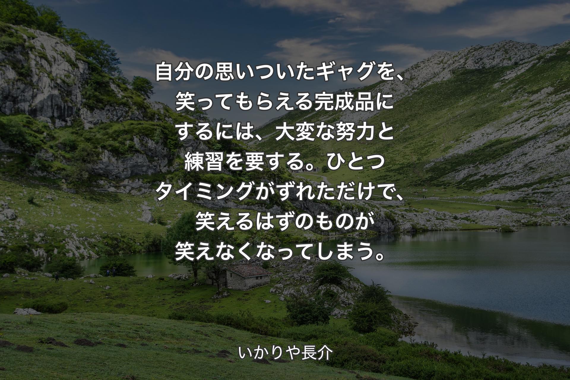 自分の思いついたギャグを、笑ってもらえる完成品にするには、大変な努力と練習を要する。ひとつタイミングがずれただけで、笑えるはずのものが笑えなくなってしまう。 - いかりや長介