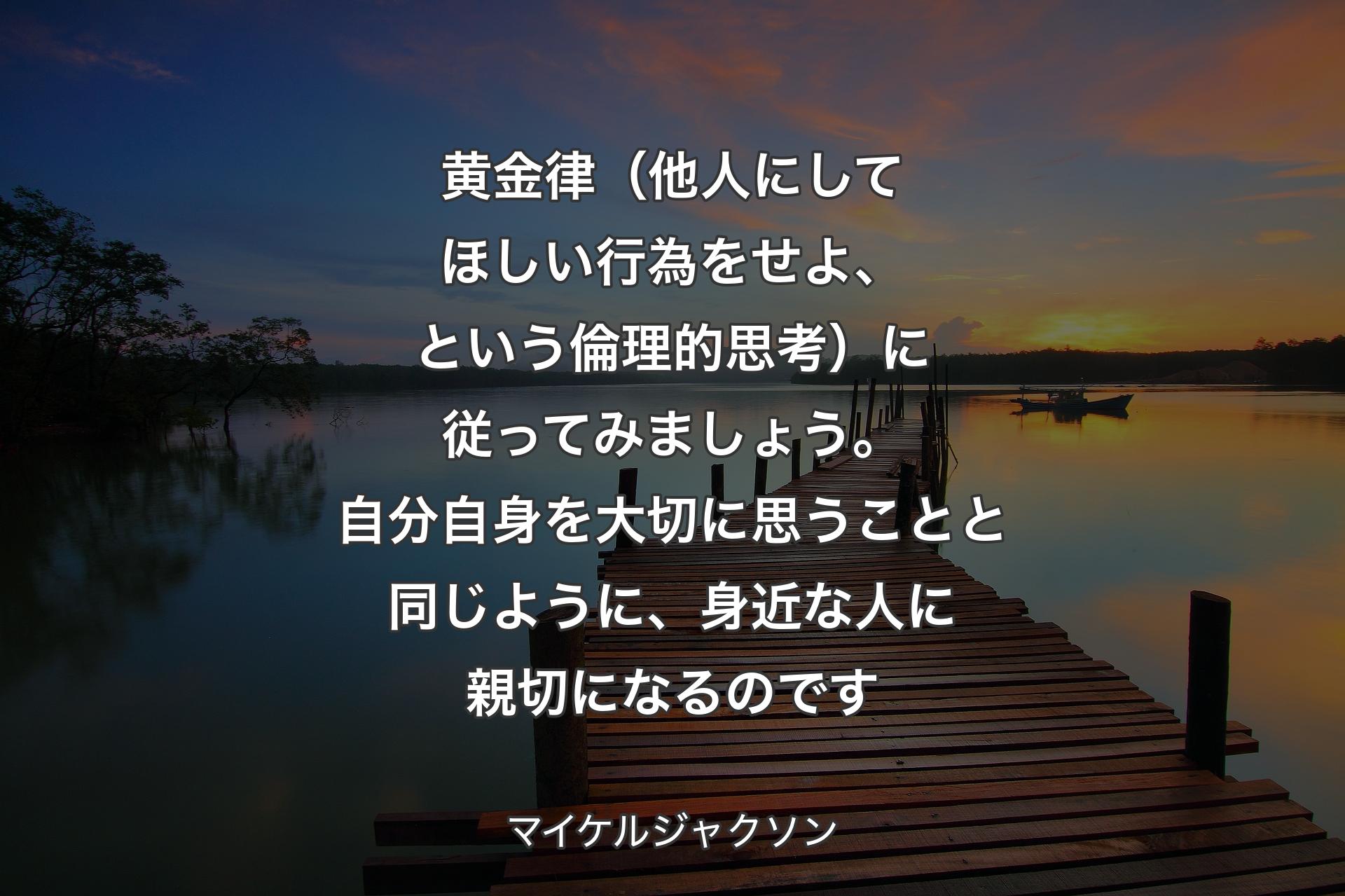 黄金律（他人にしてほしい行為をせよ、という倫理的思考）に従ってみましょう。自分自身を大切に思うことと同じように、身近な人に親切になるのです - マイケルジャクソン