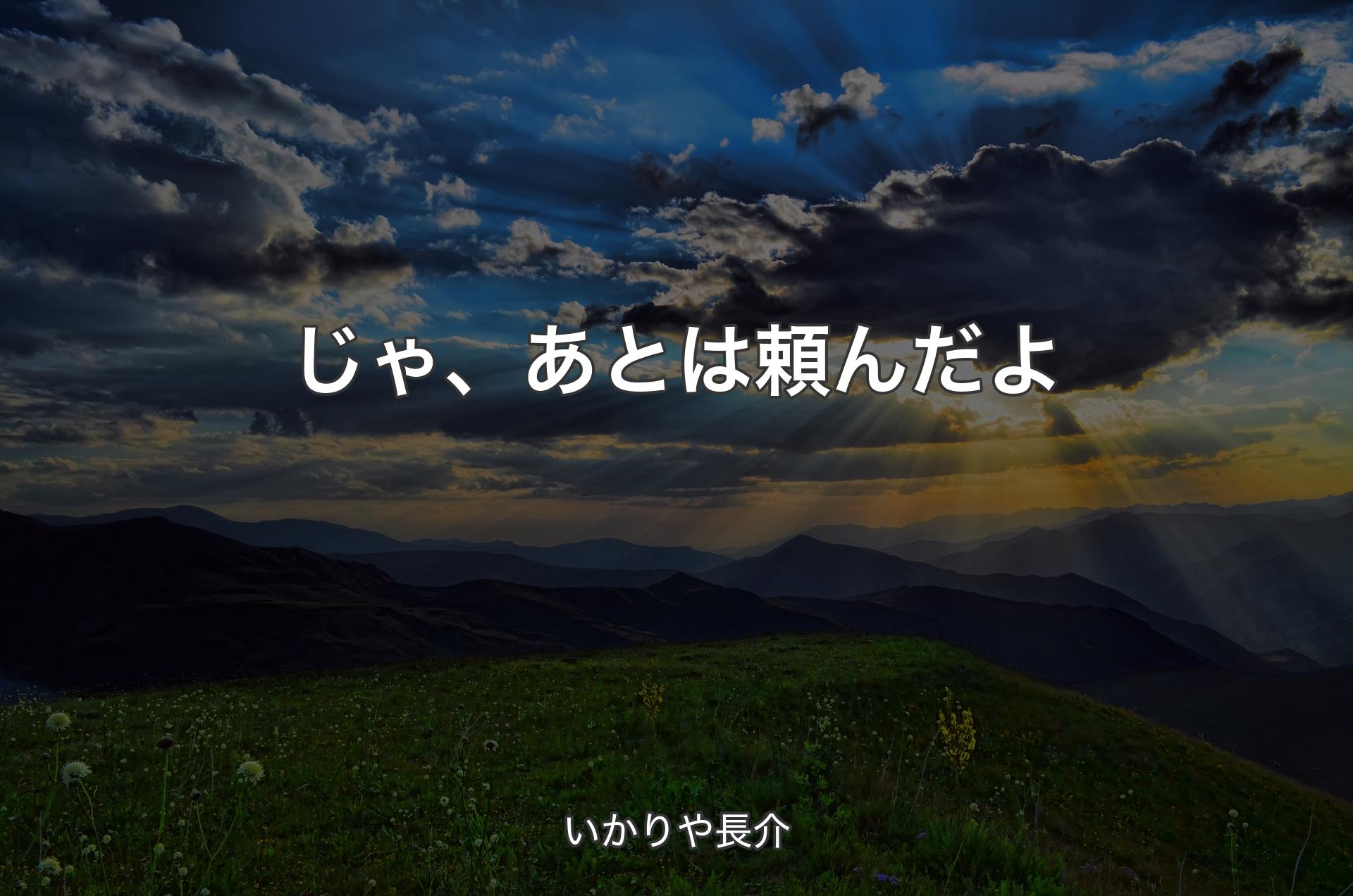 じゃ、あとは頼んだよ - いかりや長介