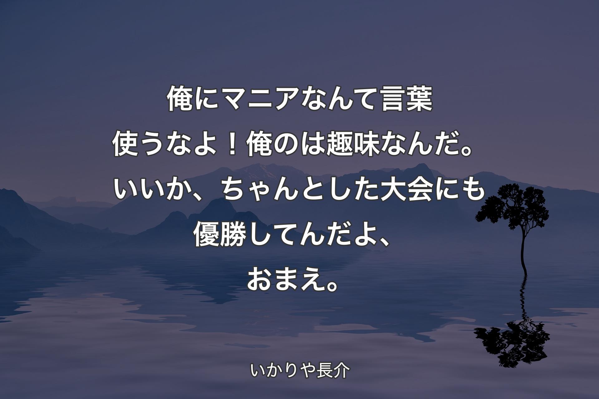 【背景4】俺にマニアなんて言葉使うなよ！俺のは趣味なんだ。いいか、ちゃんとした大会にも優勝してんだよ、おまえ。 - いかりや長介