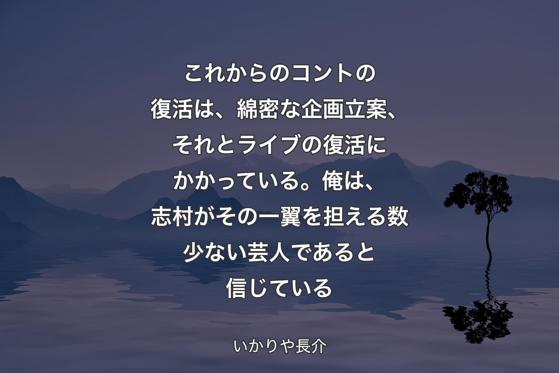 これからのコントの復活は、綿密な企画立案、それとライブの復活にかかっている。俺は、志村がその一翼を担える数少ない芸人であると信じている - いかりや長介