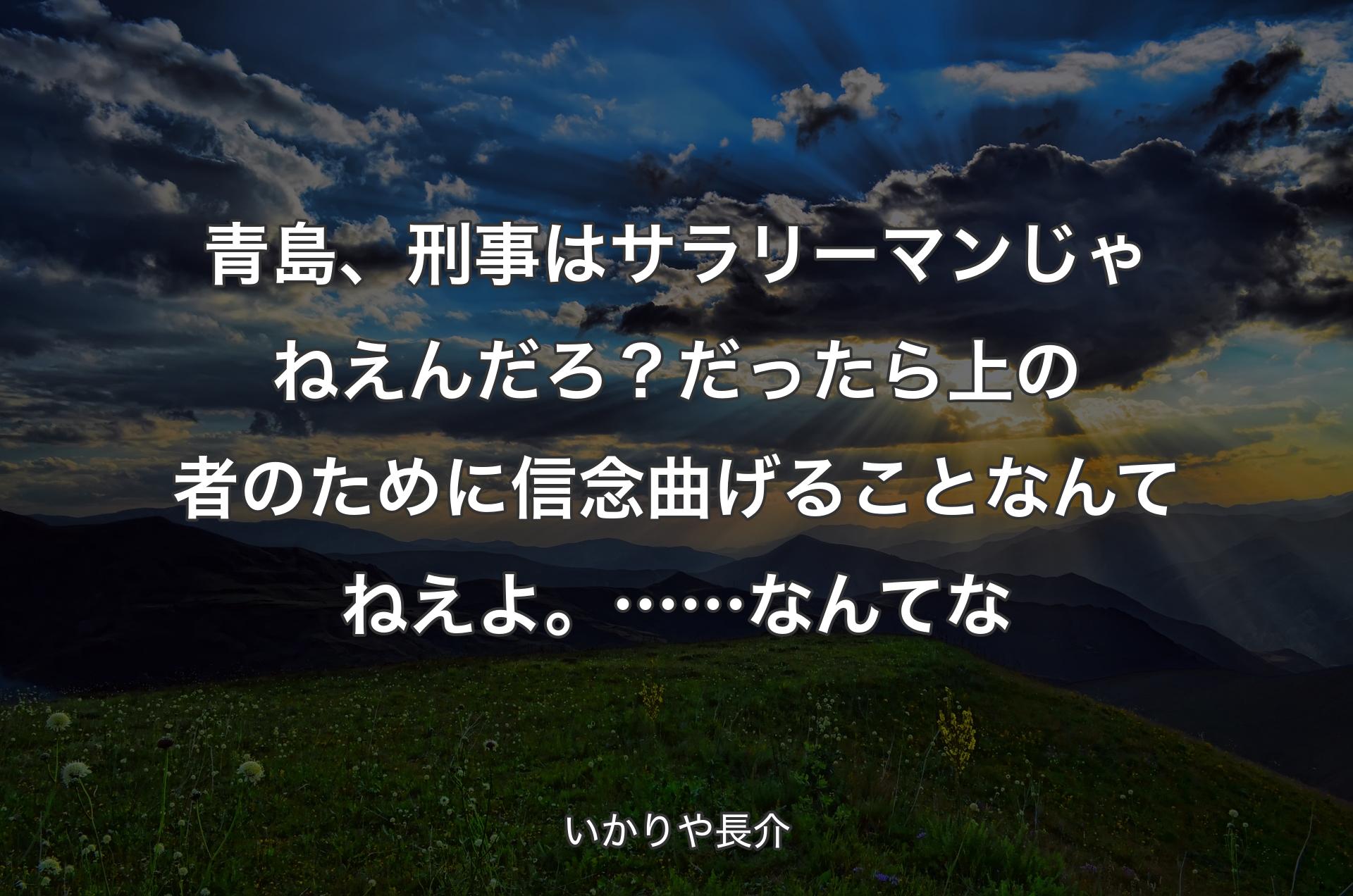 青島、刑事はサラリーマンじゃねえんだろ？だったら上の者のために信念曲げることなんてねえよ。……なんてな - いかりや長介