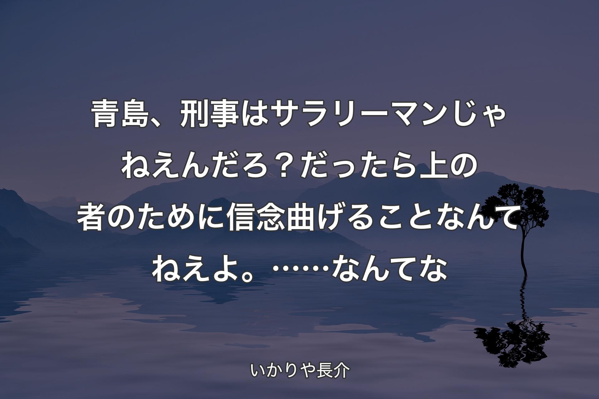 【背景4】青島、刑事はサラリーマンじゃねえんだろ？だったら上の者のために信念曲げることなんてねえよ。……なんてな - いかりや長介