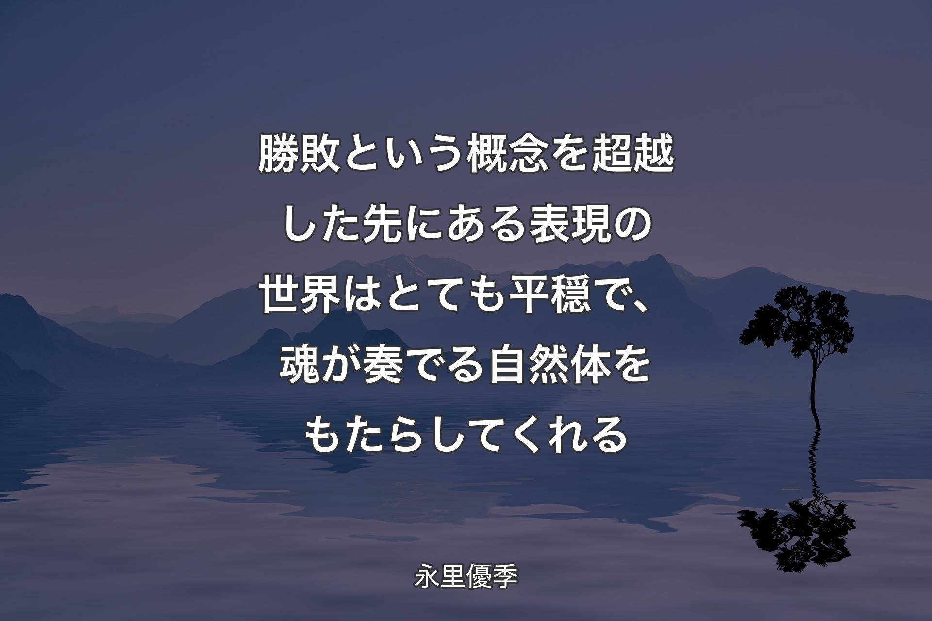 勝敗という概念を超越した先にある表現の世界はとても平穏で、魂が奏でる自然体をもたらしてくれる - 永里優季