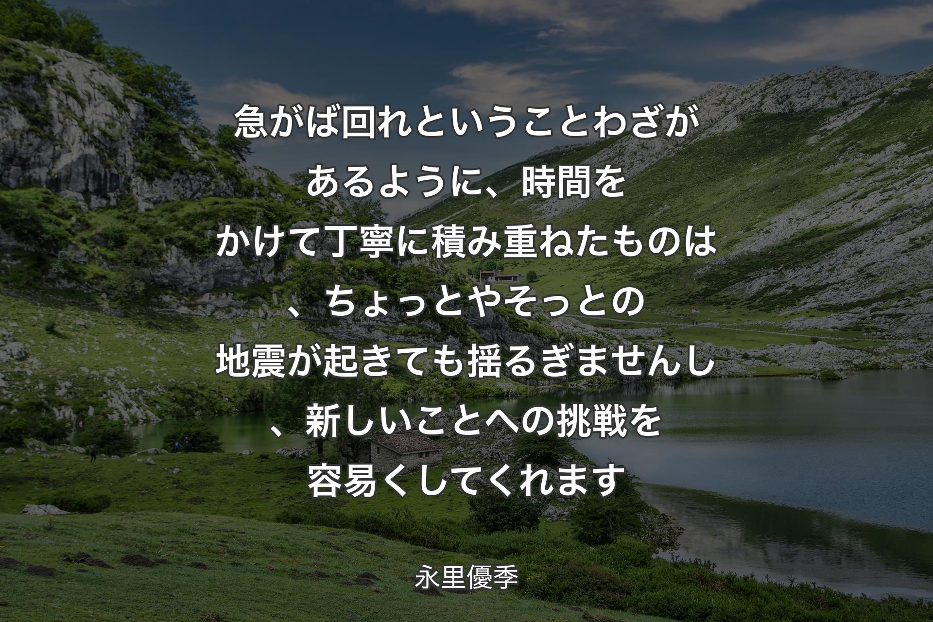 【背景1】急がば回れということわざがあるように、時間をかけて丁寧に積み重ねたものは、ちょっとやそっとの地震が起きても揺るぎませんし、新しいことへの挑戦を容易くしてくれます - 永里優季