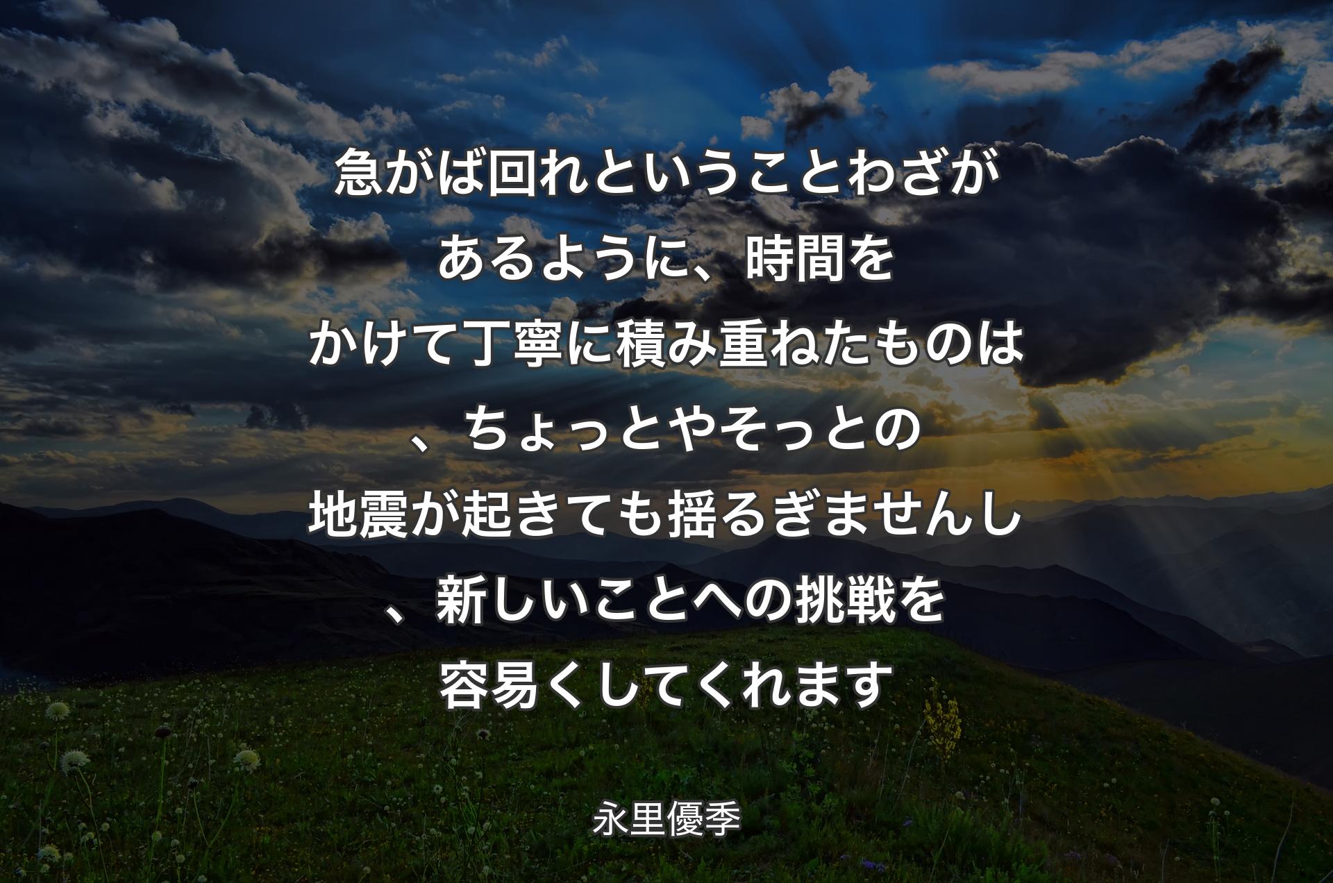 急がば回れということわざがあるように、時間をかけて丁寧に積み重ねたものは、ちょっとやそっとの地震が起きても揺るぎませんし、新しいことへの挑戦を容易くしてくれます - 永里優季