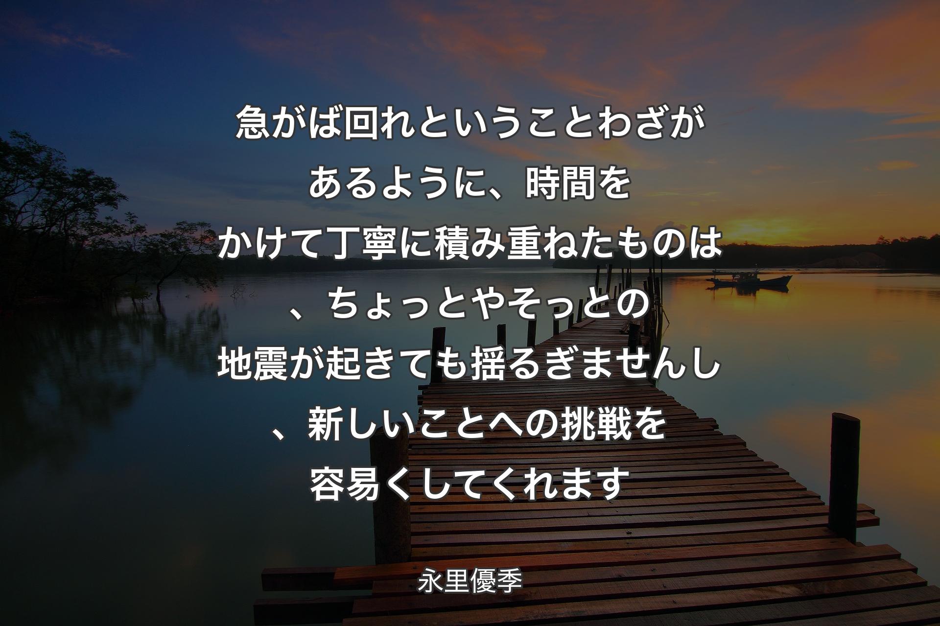 急がば回れということわざがあるように、時間をかけて丁寧に積み重ねたものは、ちょっとやそっとの地震が起きても揺るぎませんし、新しいことへの挑戦を容易くしてくれます - 永里優季