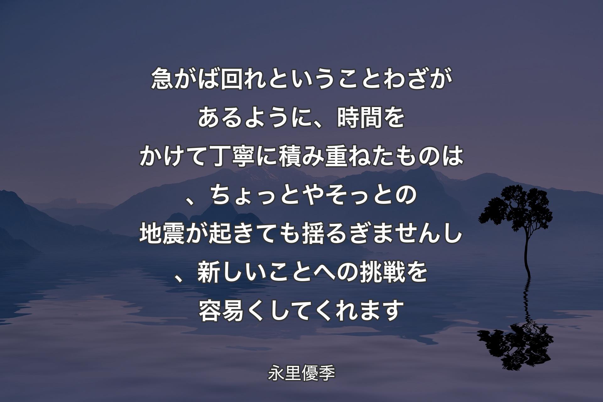 急がば回れということわざがあるように、時間をかけて丁寧に積み重ねたものは、ちょっとやそっとの地震が起きても揺るぎませんし、新しいことへの挑戦を容易くしてくれます - 永里優季