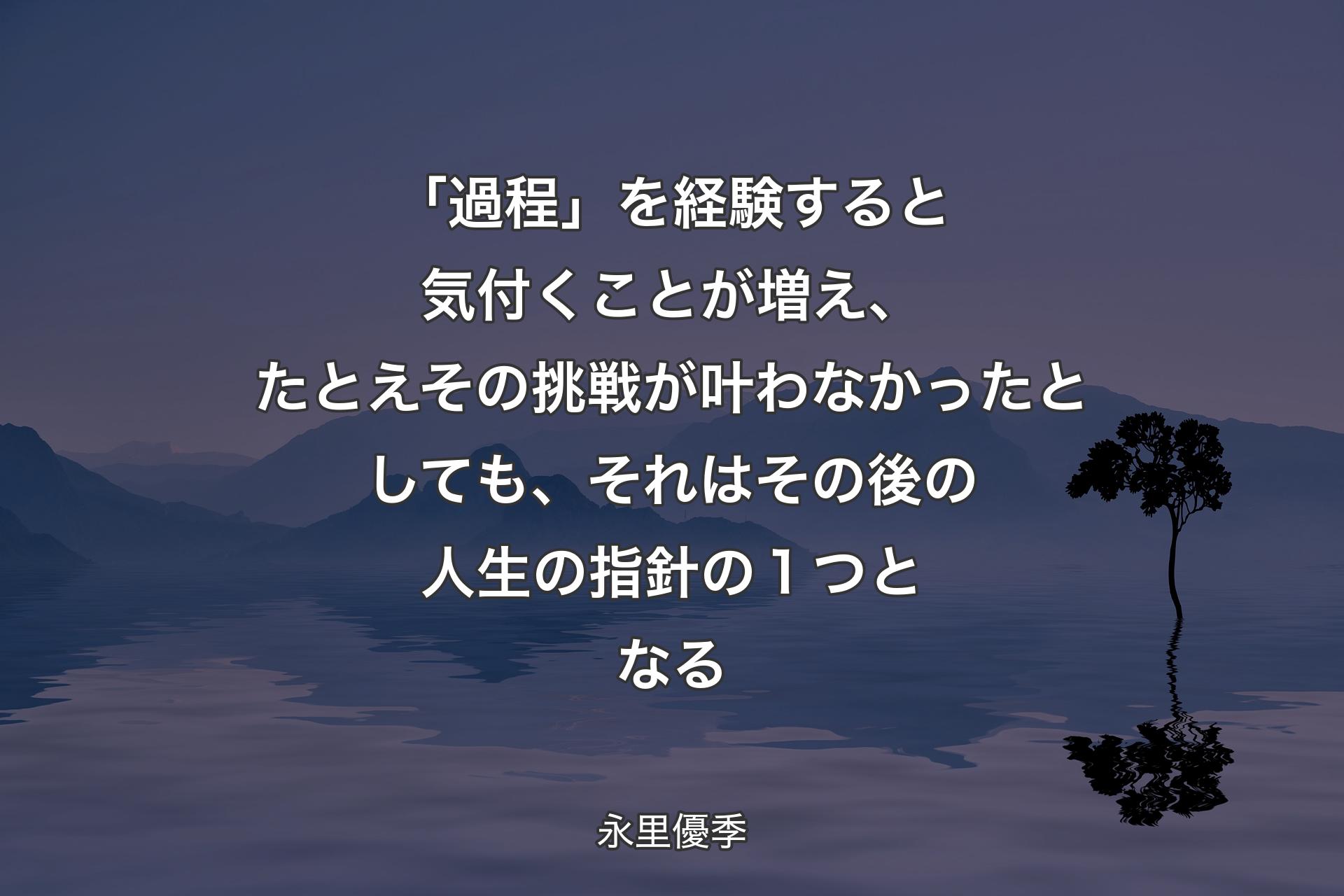 【背景4】「過程」を経験すると気付くことが増え、たとえその挑戦が叶わなかったとしても、それはその後の人生の指針の１つとなる - 永里優季