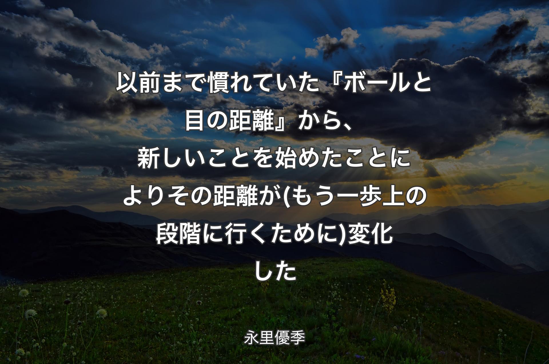 以前まで慣れていた『ボールと目の距離』から、新しいことを始めたことによりその距離が (もう一歩上の段階に行くために) 変化した - 永里優季