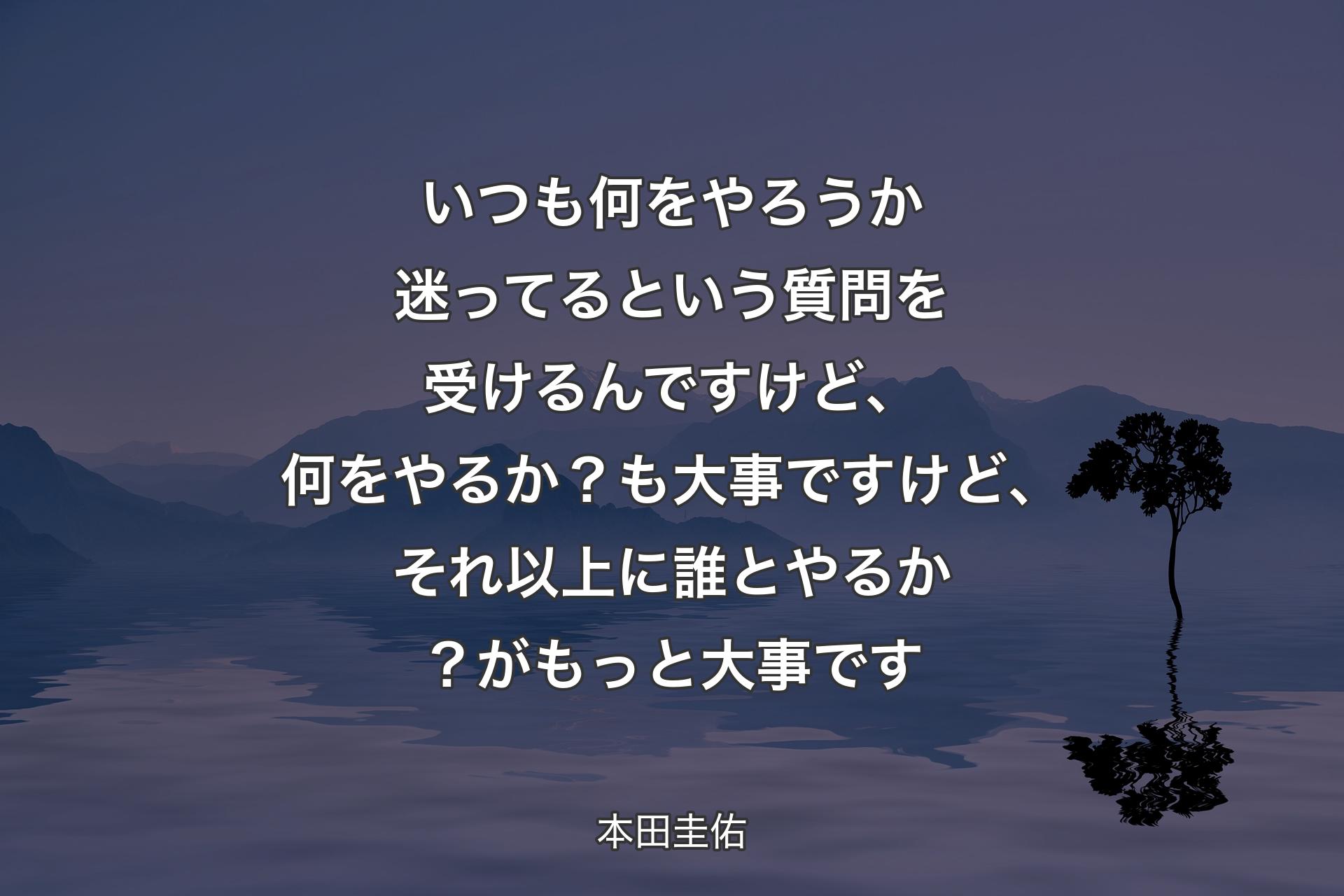 【背景4】いつも何をやろうか迷ってるという質問を受けるんですけど、何をやるか？も大事ですけど、それ以上に誰とやるか？がもっと大事です - 本田圭佑