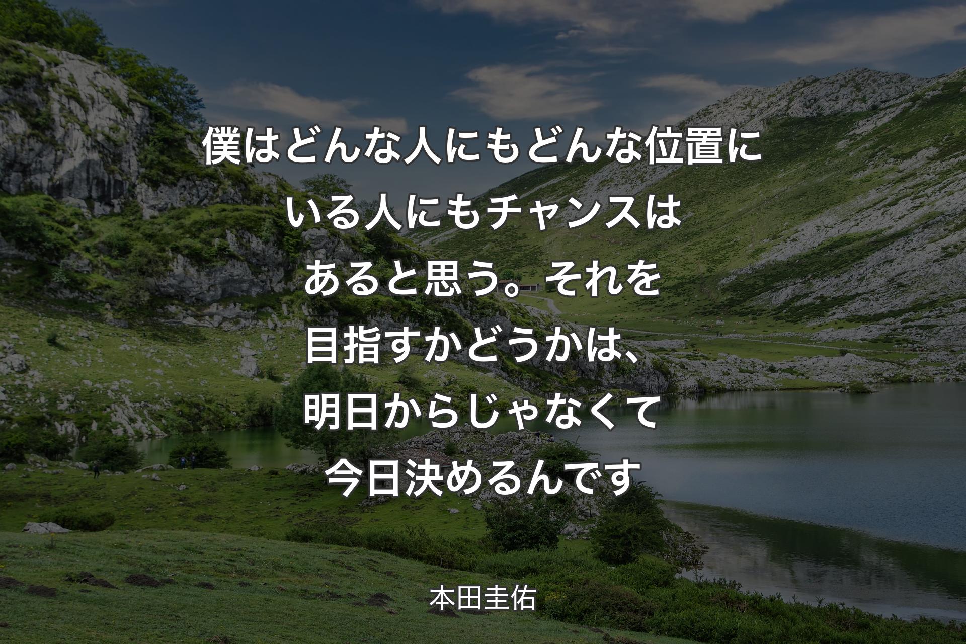 僕はどんな人にもどんな位置にいる人にもチャンスはあると思う。それを目指すかどうかは、明日からじゃなくて今日決めるんです - 本田圭佑