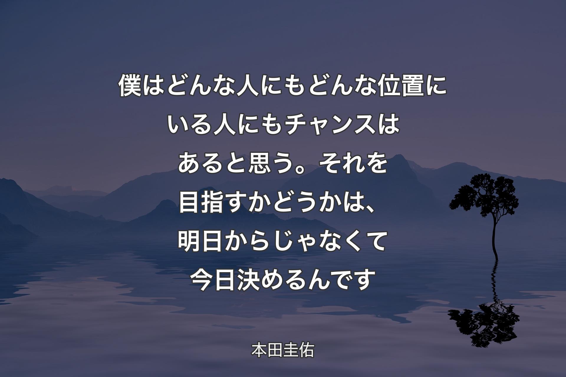 【背景4】僕はどんな人にもどんな位置にいる人にもチャンスはあると思う。それを目指すかどうかは、明日からじゃなくて今日決めるんです - 本田圭佑