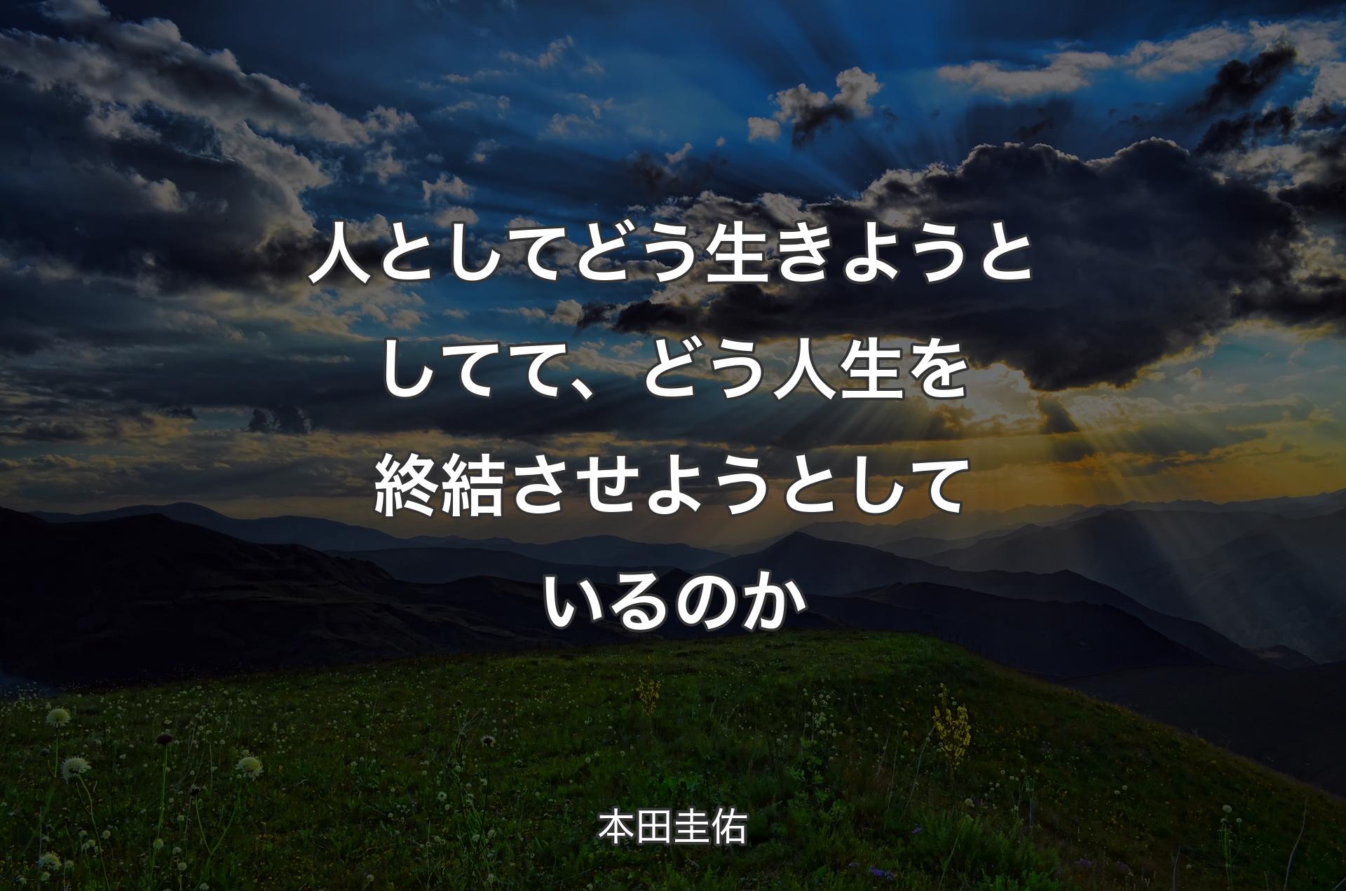 人としてどう生きようとしてて、どう人生を終結させようとしているのか - 本田圭佑