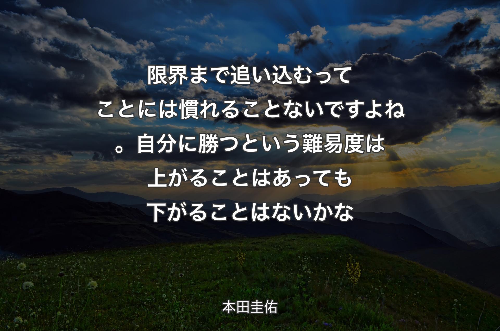 限界まで追い込むってことには慣れることないですよね。自分に勝つという難易度は上がることはあっても下がることはないかな - 本田圭佑