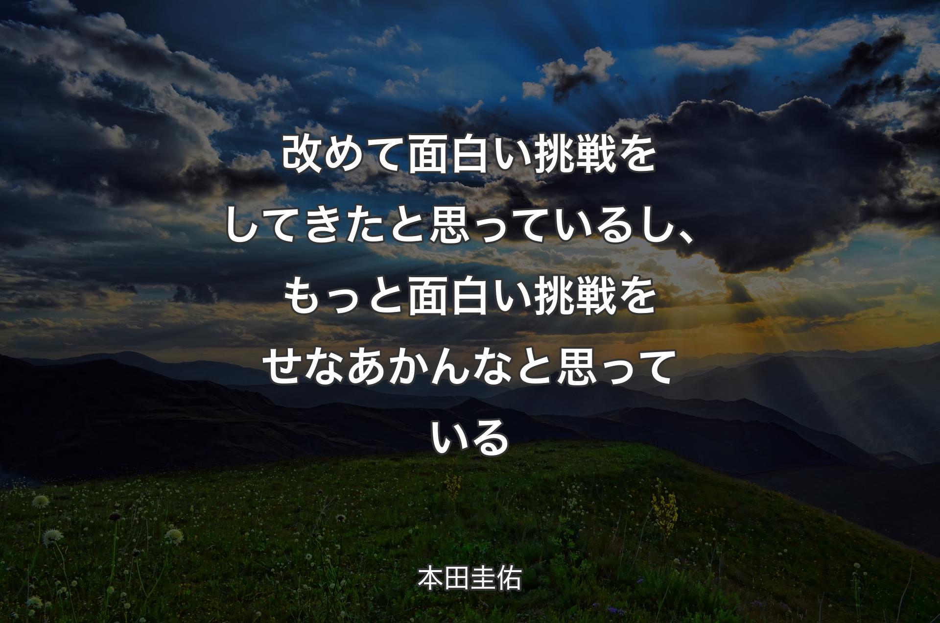 改めて面白い挑戦をしてきたと思っているし、もっと面白い挑戦をせなあかんなと思っている - 本田圭佑