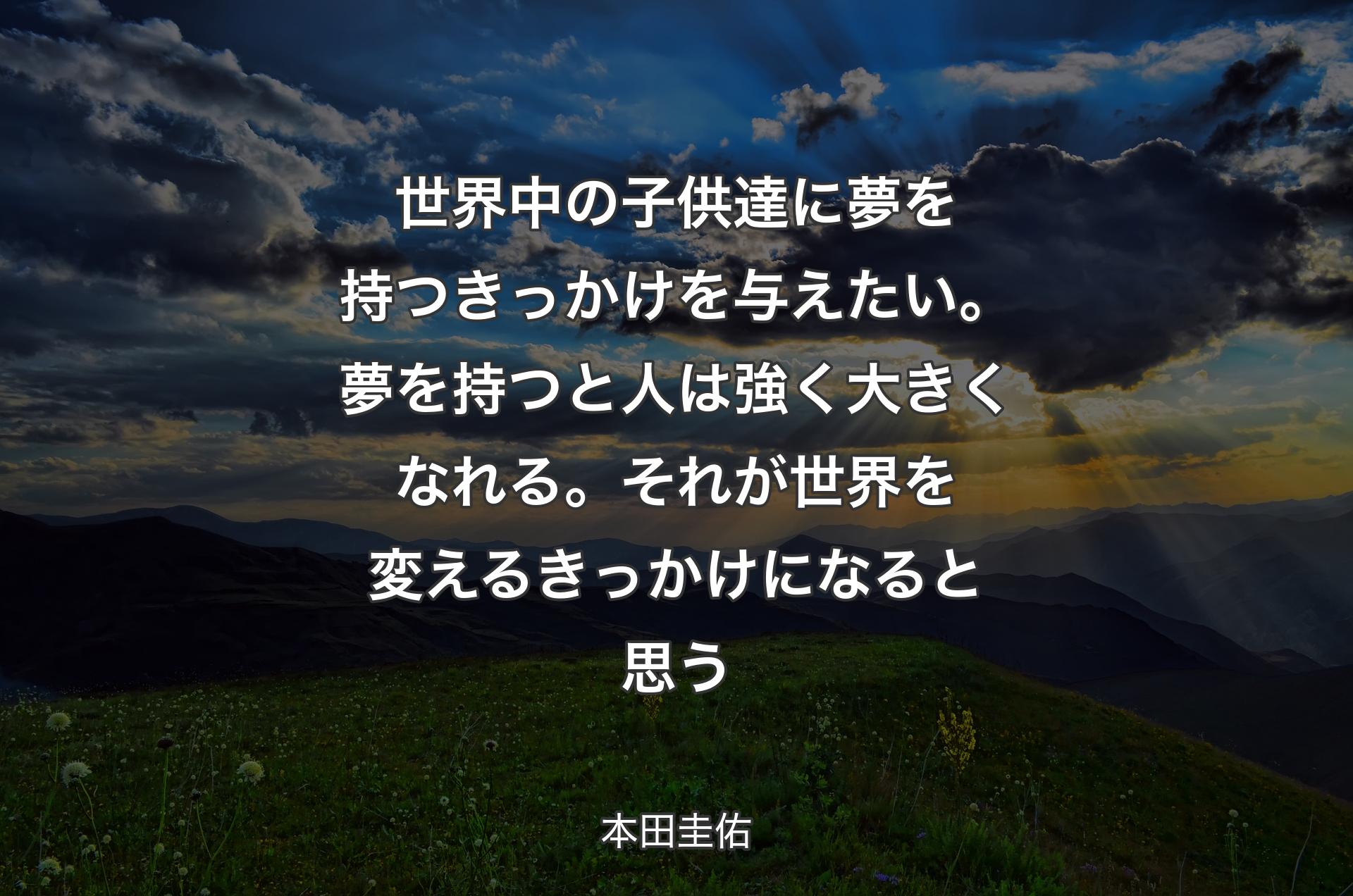 世界中の子供達に夢を持つきっかけを与えたい。夢を持つと人は強く大きくなれる。それが世界を変えるきっかけになると思う - 本田圭佑