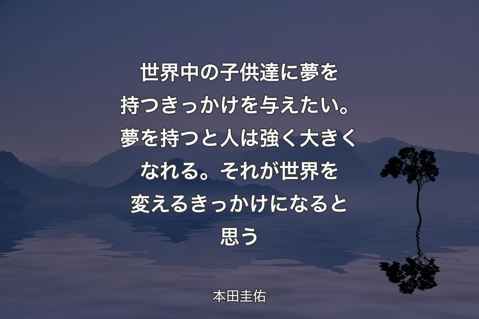 【背景4】世界中の子供達に夢を持つきっかけを与えたい。夢を持つと人は強く大きくなれる。それが世界を変えるきっかけになると思う - 本田圭佑