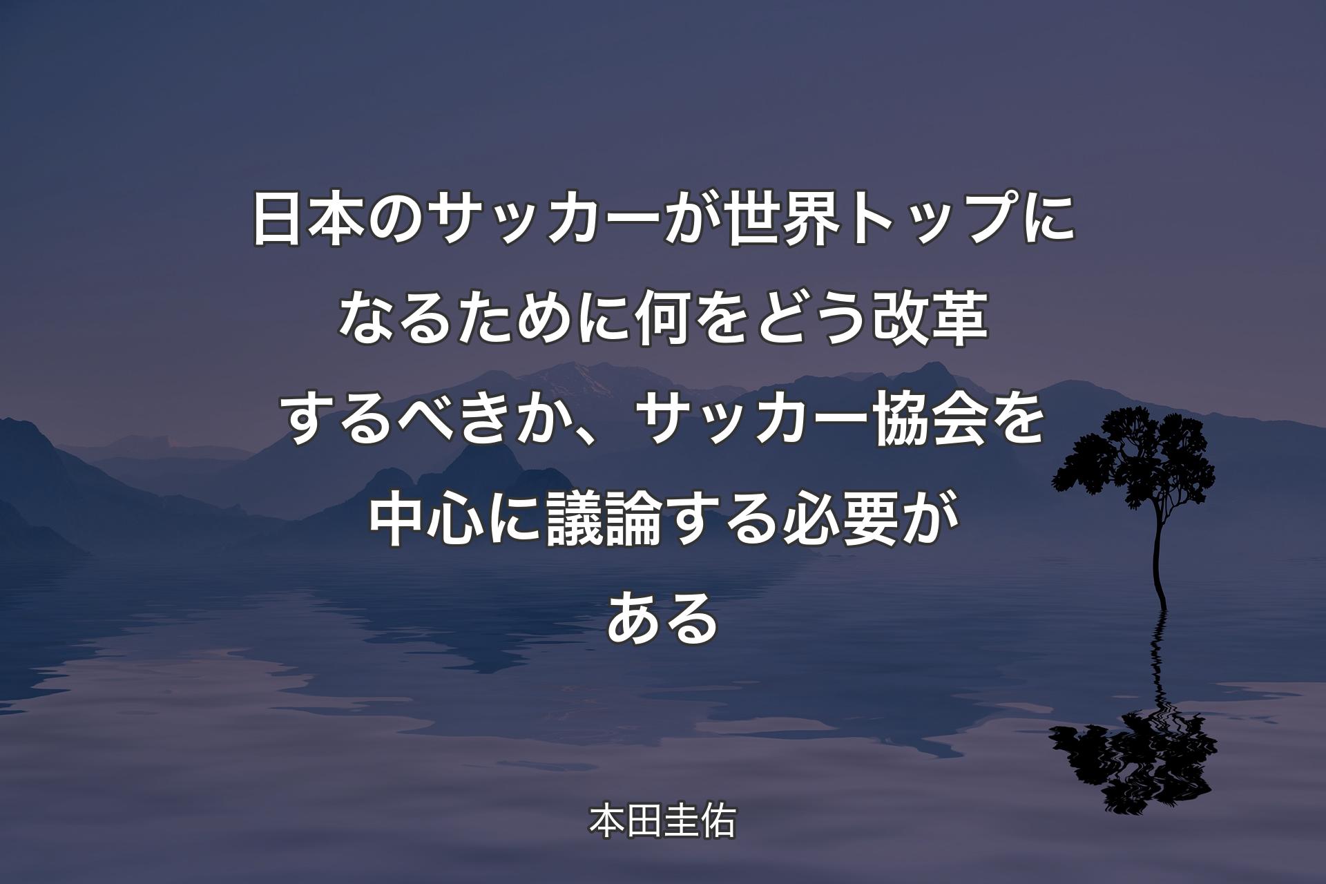 【背景4】日本のサッカーが世界トップになるために何をどう改革するべきか、サッカー協会を中心に議論する必要がある - 本田圭佑