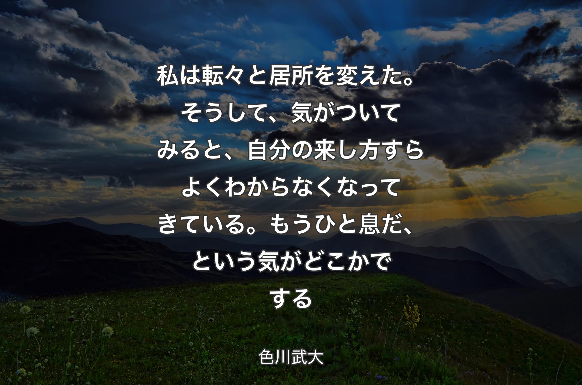 私は転々と居所を変えた。そうして、気がついてみると、自分の来し方すらよくわからなくなってきている。もうひと息だ、という気がどこかでする - 色川武大