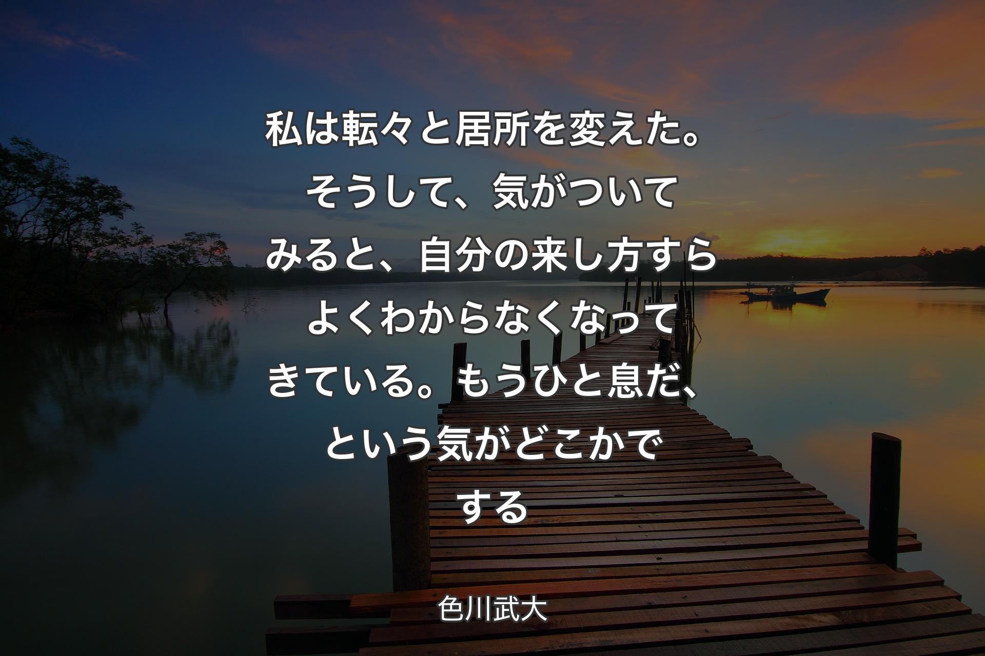 私は転々と居所を変えた。そうして、気がついてみると、自分の来し方すらよくわからなくなってきている。もうひと息だ、という気がどこかでする - 色川武大