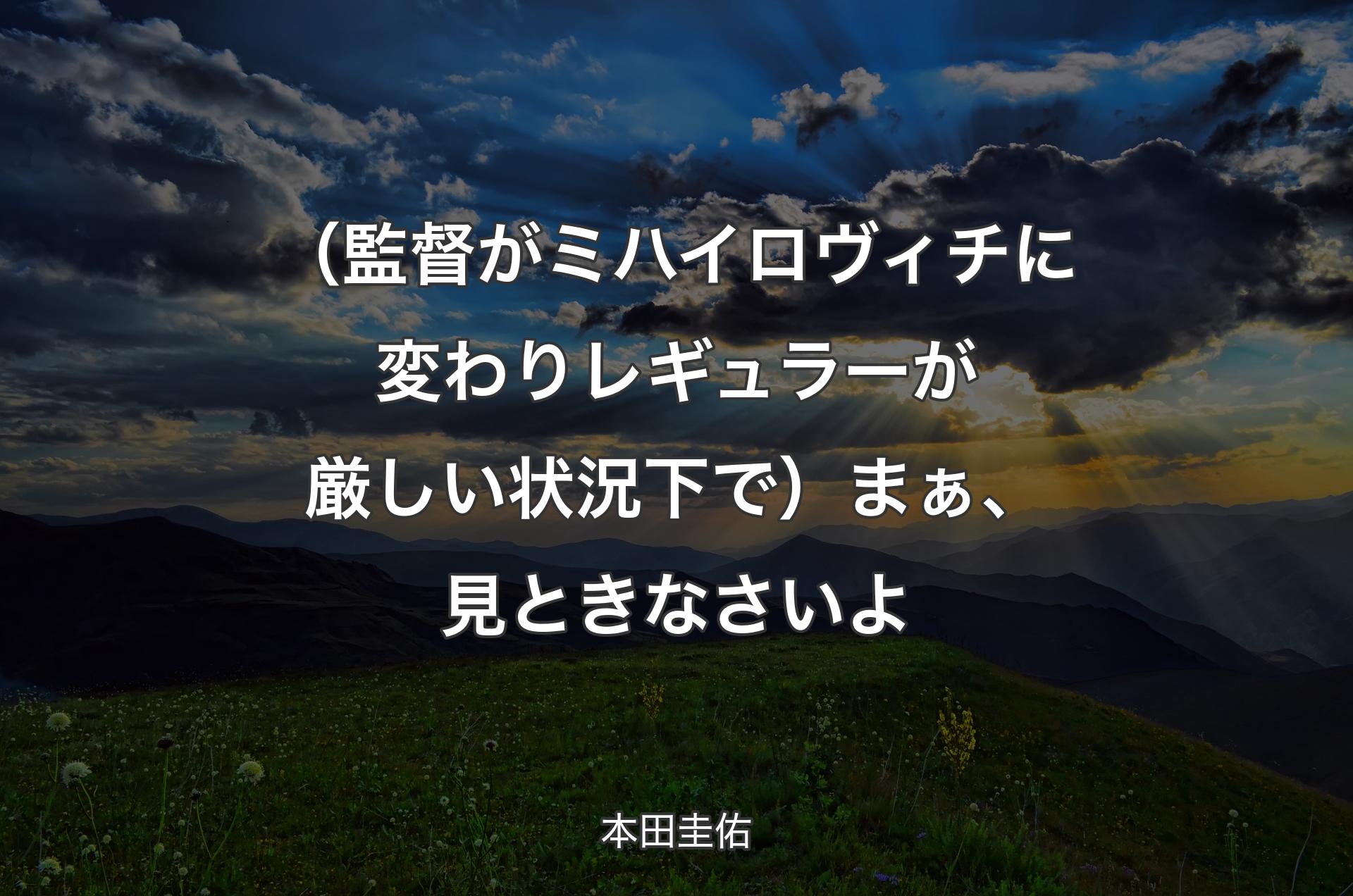 （監督がミハイロヴィチに変わりレギュラーが厳しい状況下で）まぁ、見ときなさいよ - 本田圭佑