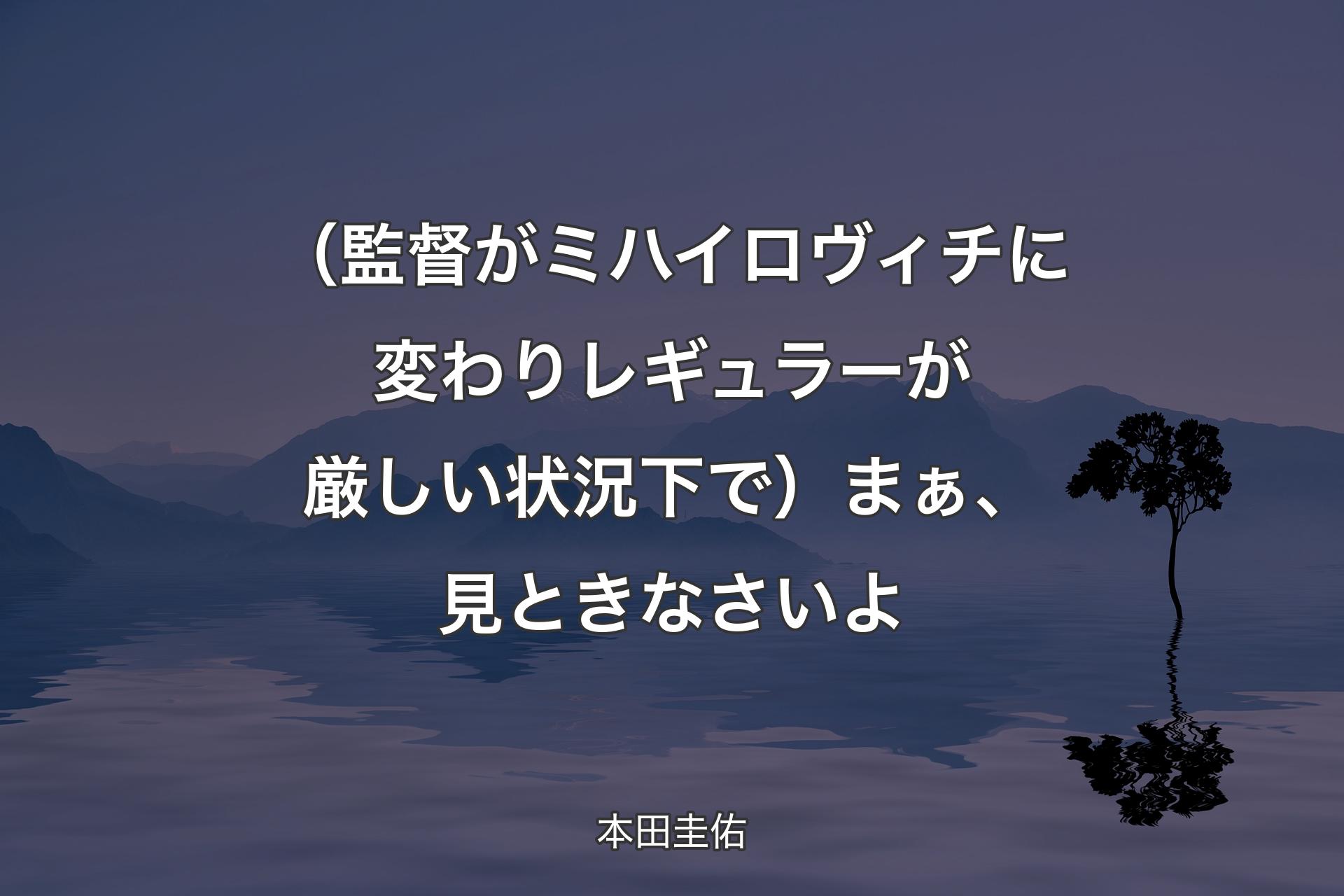 【背景4】（監督がミハイロヴィチに変わりレギュラーが厳しい状況下で）まぁ、見ときなさいよ - 本田圭佑