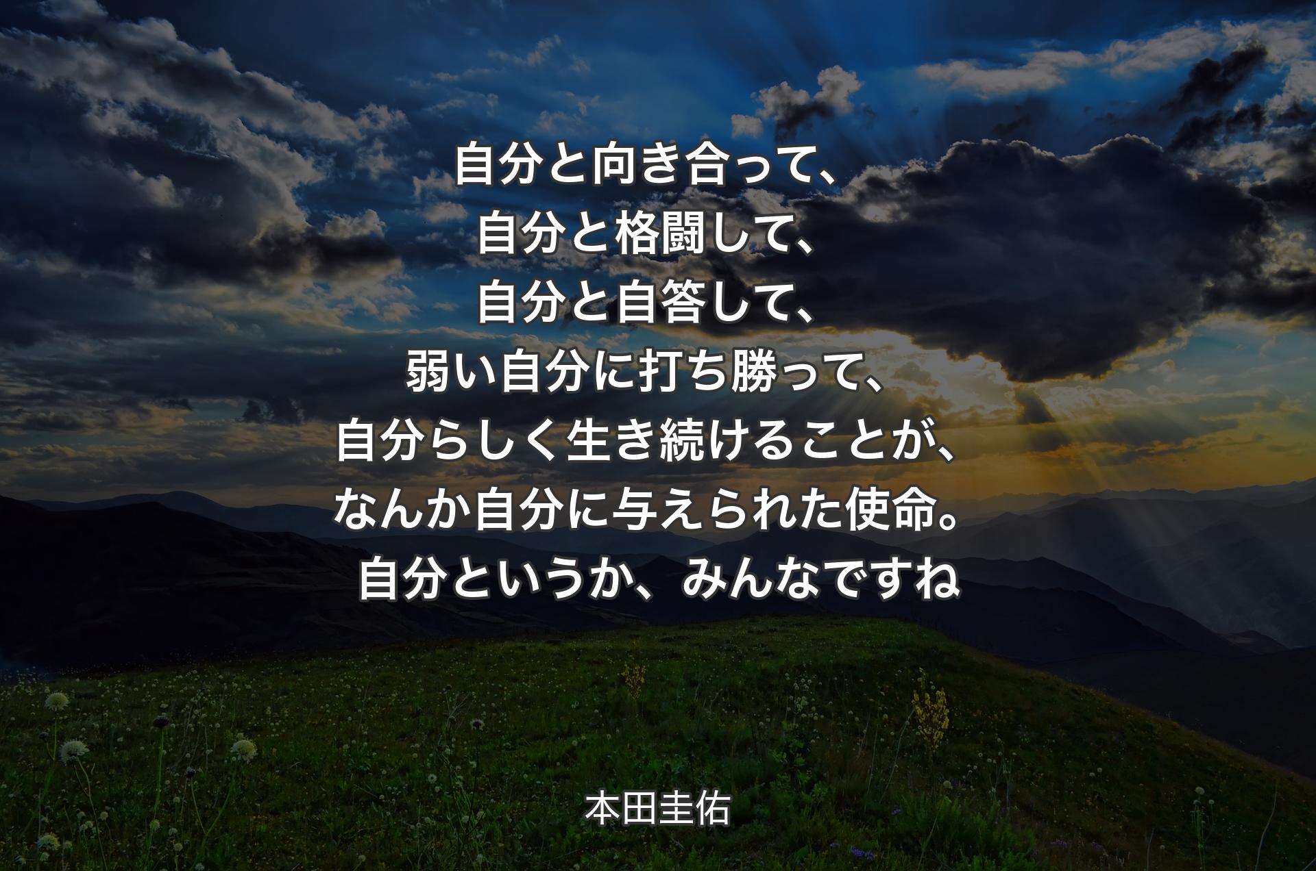 自分と向き合って、自分と格闘して、自分と自答して、弱い自分に打ち勝って、自分らしく生き続けることが、なんか自分に与えられた使命。自分というか、みんなですね - 本田圭佑