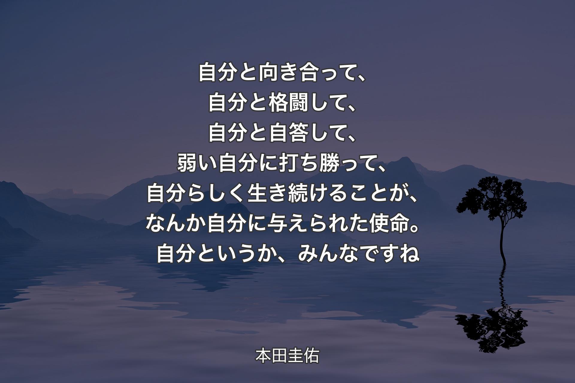 自分と向き合って、自分と格闘して、自分と自答して、弱い自分に打ち勝って、自分らしく生き続けることが、なんか自分に与えられた使命。自分というか、みんなですね - 本田圭佑