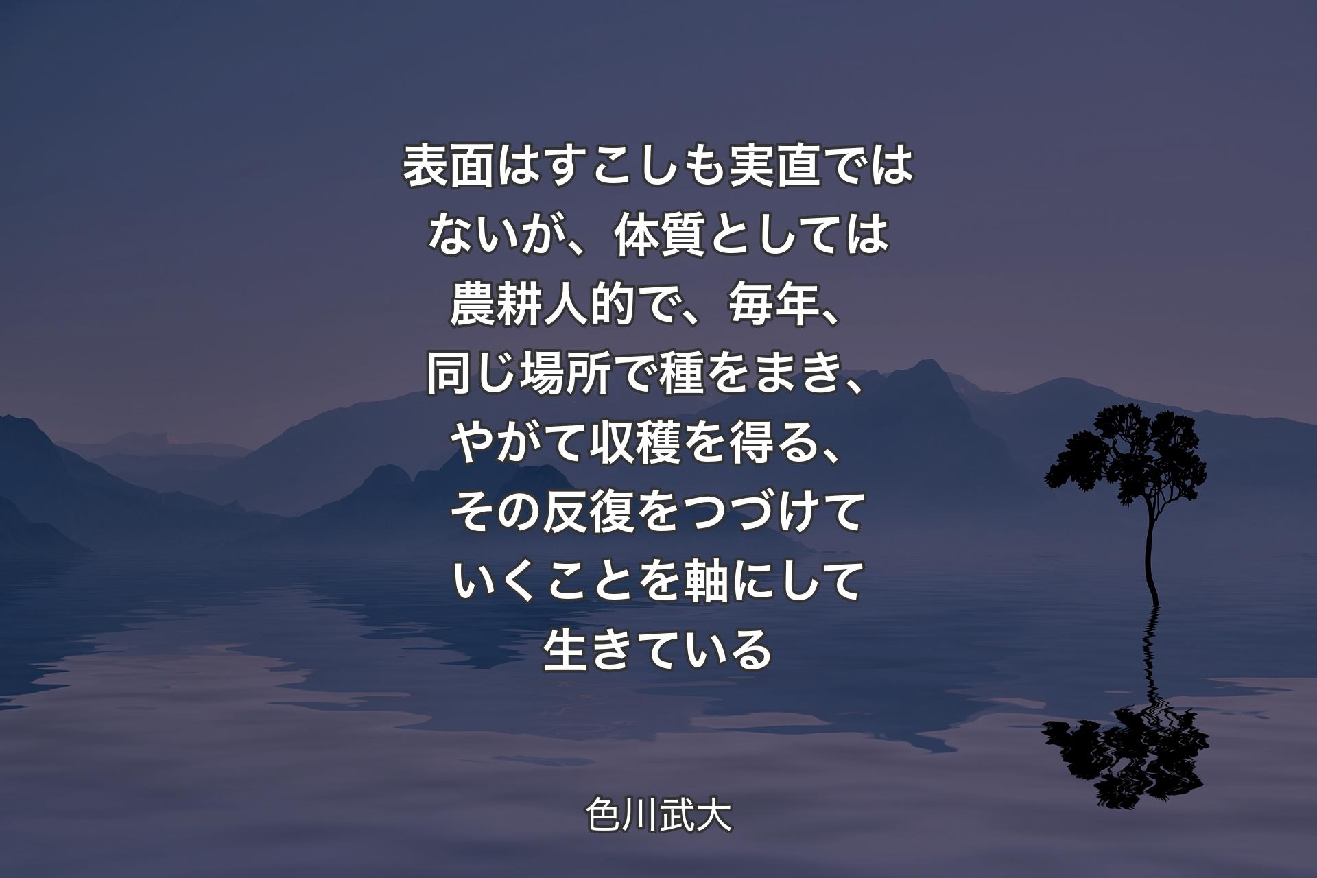 【背景4】表面はすこしも実直ではないが、体質としては農耕人的で、毎年、同じ場所で種をまき、やがて収穫を得る、その反復をつづけていくことを軸にして生きている - 色川武大