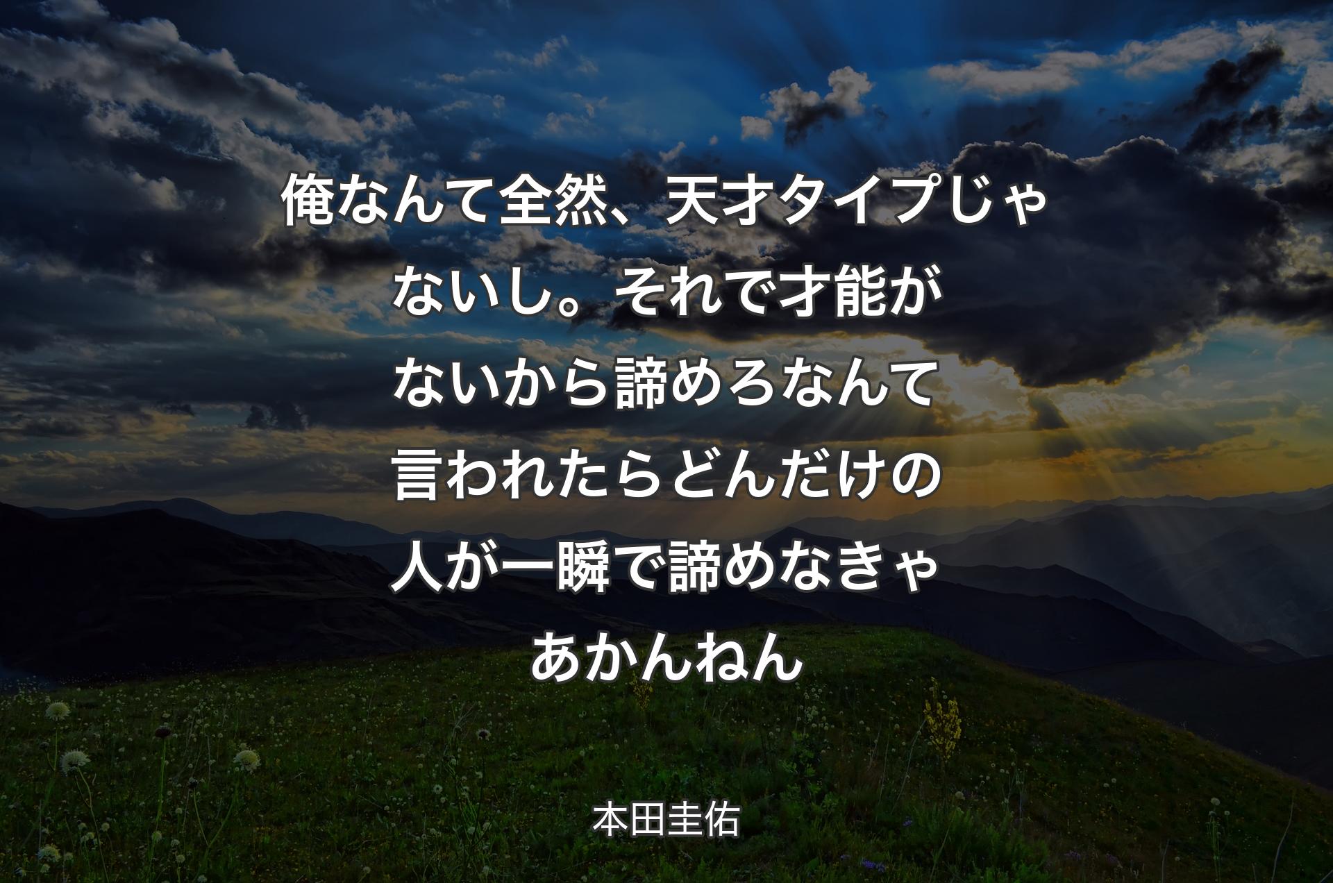 俺なんて全然、天才タイプじゃないし。それで才能がないから諦めろなんて言われたらどんだけの人が一瞬で諦めなきゃあかんねん - 本田圭佑