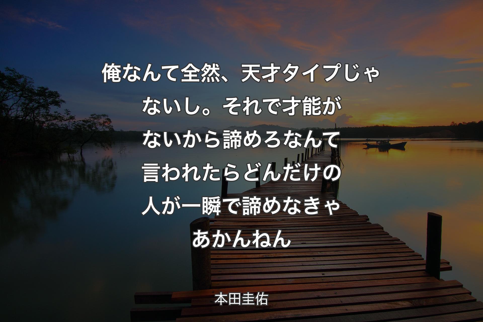 俺なんて全然、天才タイプじゃないし。それで才能がないから諦めろなんて言われたらどんだけの人が一瞬で諦めなきゃあかんねん - 本田圭佑