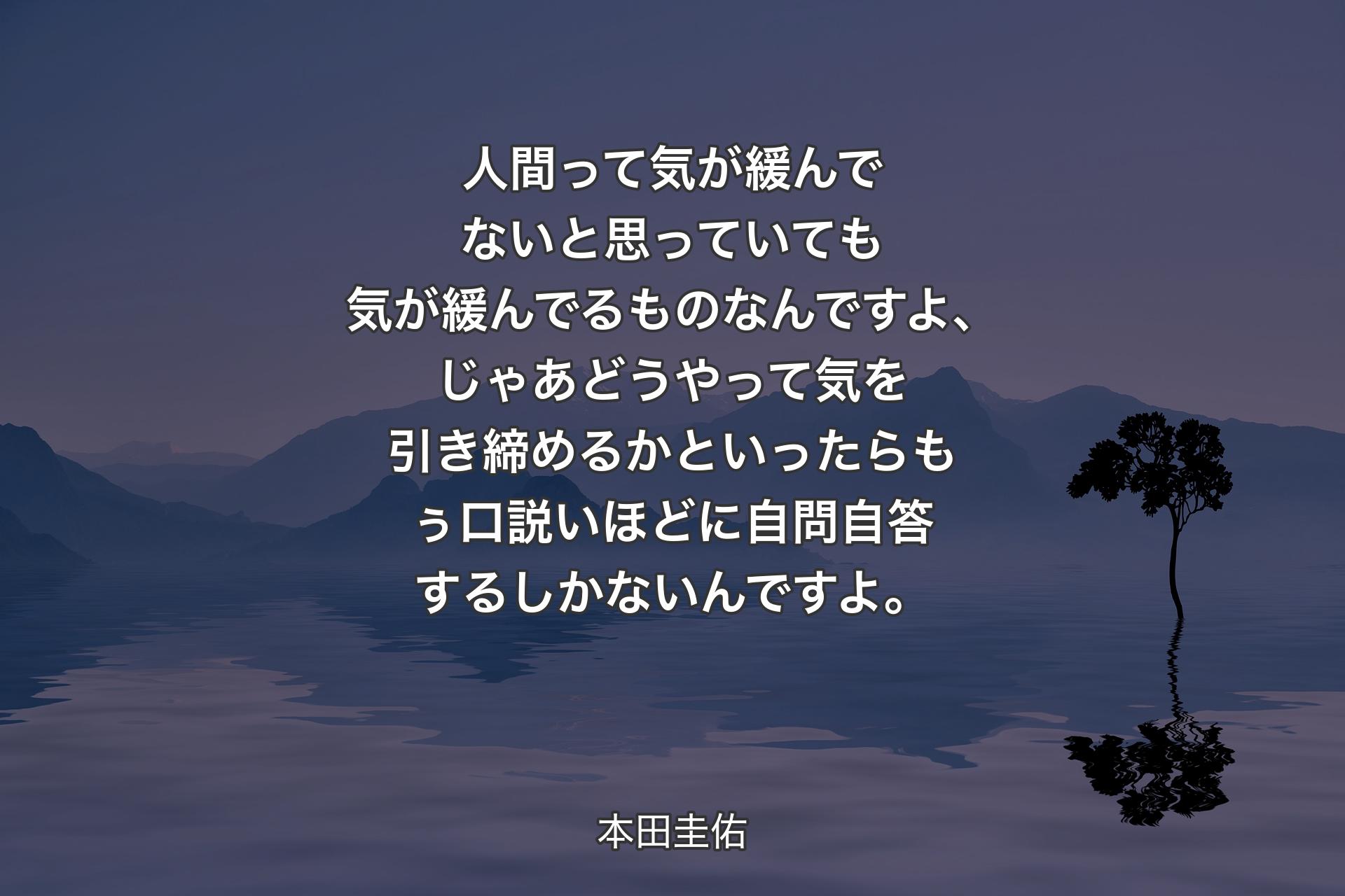 【背景4】人間って気が緩んでないと思っていても気が緩んでるものなんですよ、じゃあどうやって気を引き締めるかといったらもぅ口説いほどに自問自答するしかないんですよ。 - 本田圭佑