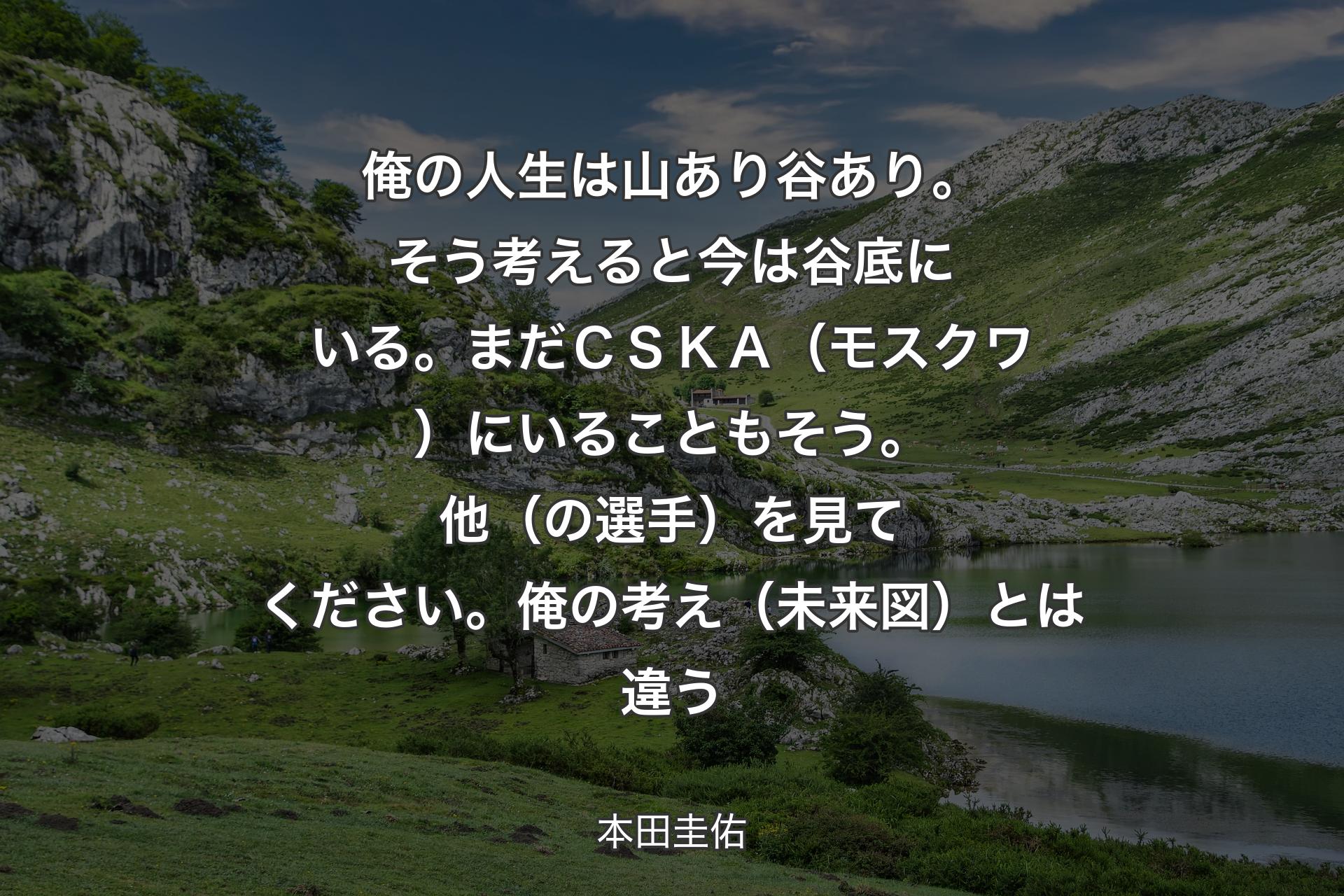 【背景1】俺の人生は山あり谷あり。そう考えると今は谷底にいる。まだＣＳＫＡ（モスクワ）にいることもそう。他（の選手）を見てください。俺の考え（未来図）とは違う - 本田圭佑