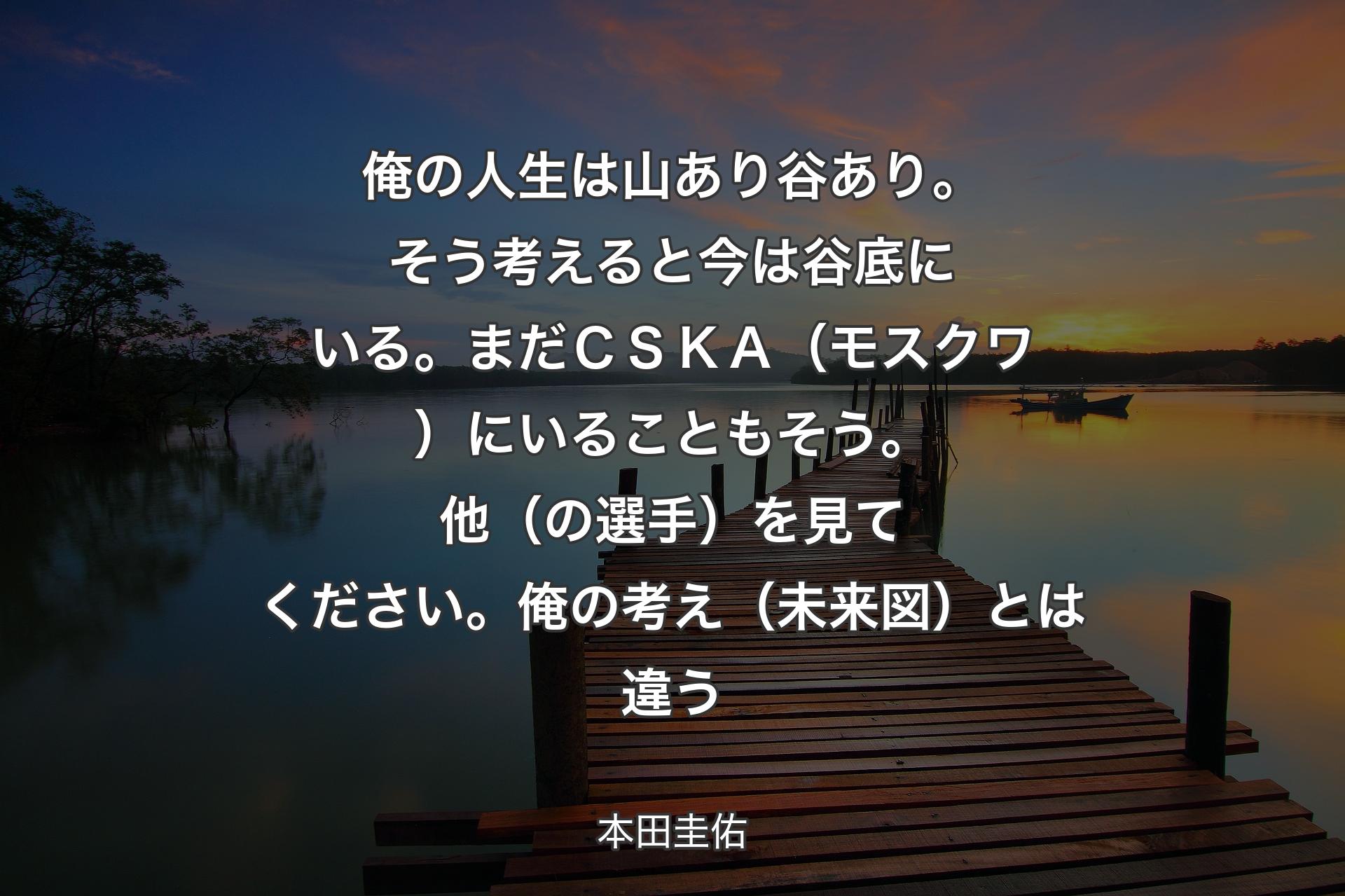 【背景3】俺の人生は山あり谷あり。そう考えると今は谷底にいる。まだＣＳＫＡ（モスクワ）にいることもそう。他（の選手）を見てください。俺の考え（未来図）とは違う - 本田圭佑