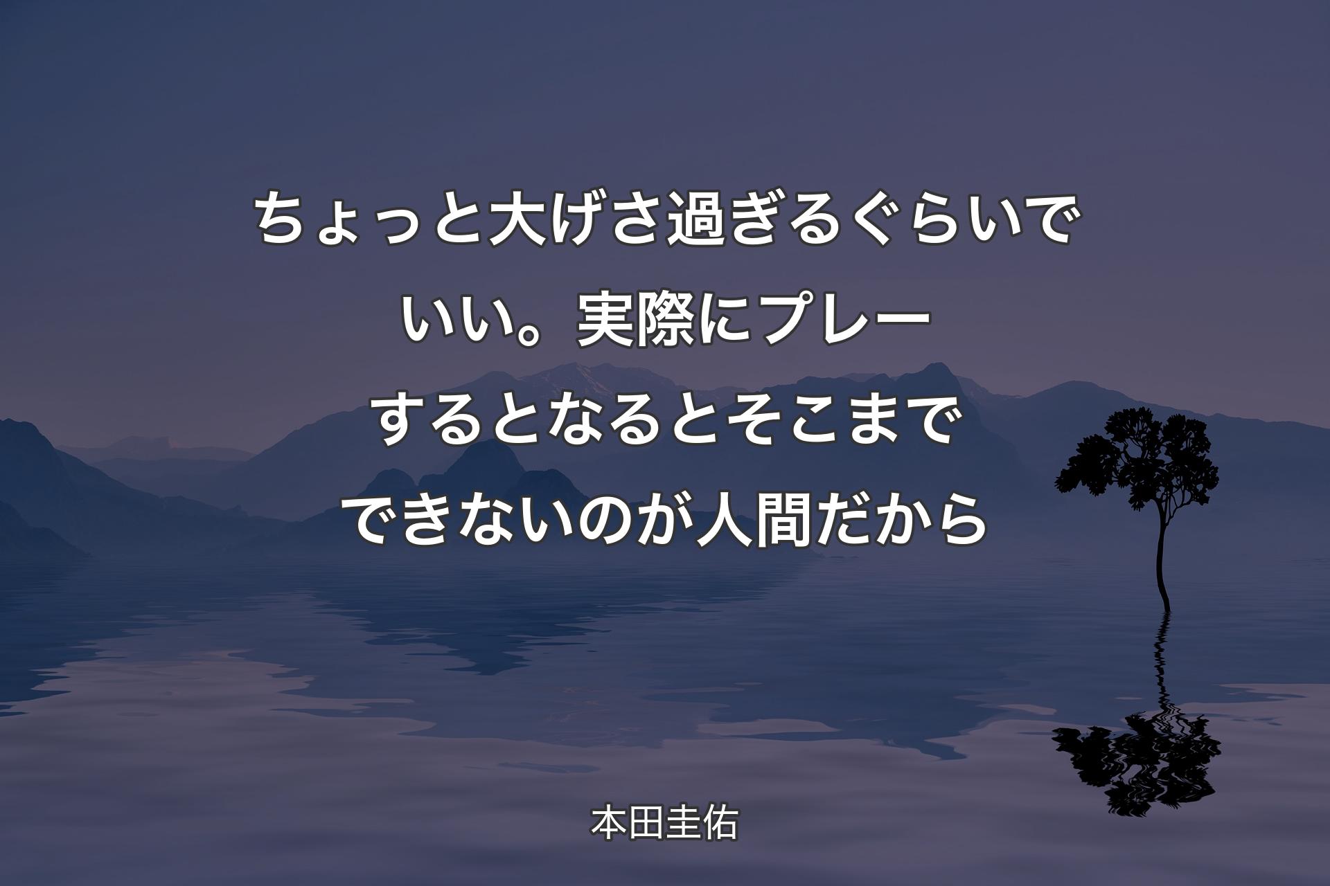 【背景4】ちょっと大げさ過ぎるぐらいでいい。実際にプレーするとなるとそこまでできないのが人間だから - 本田圭佑