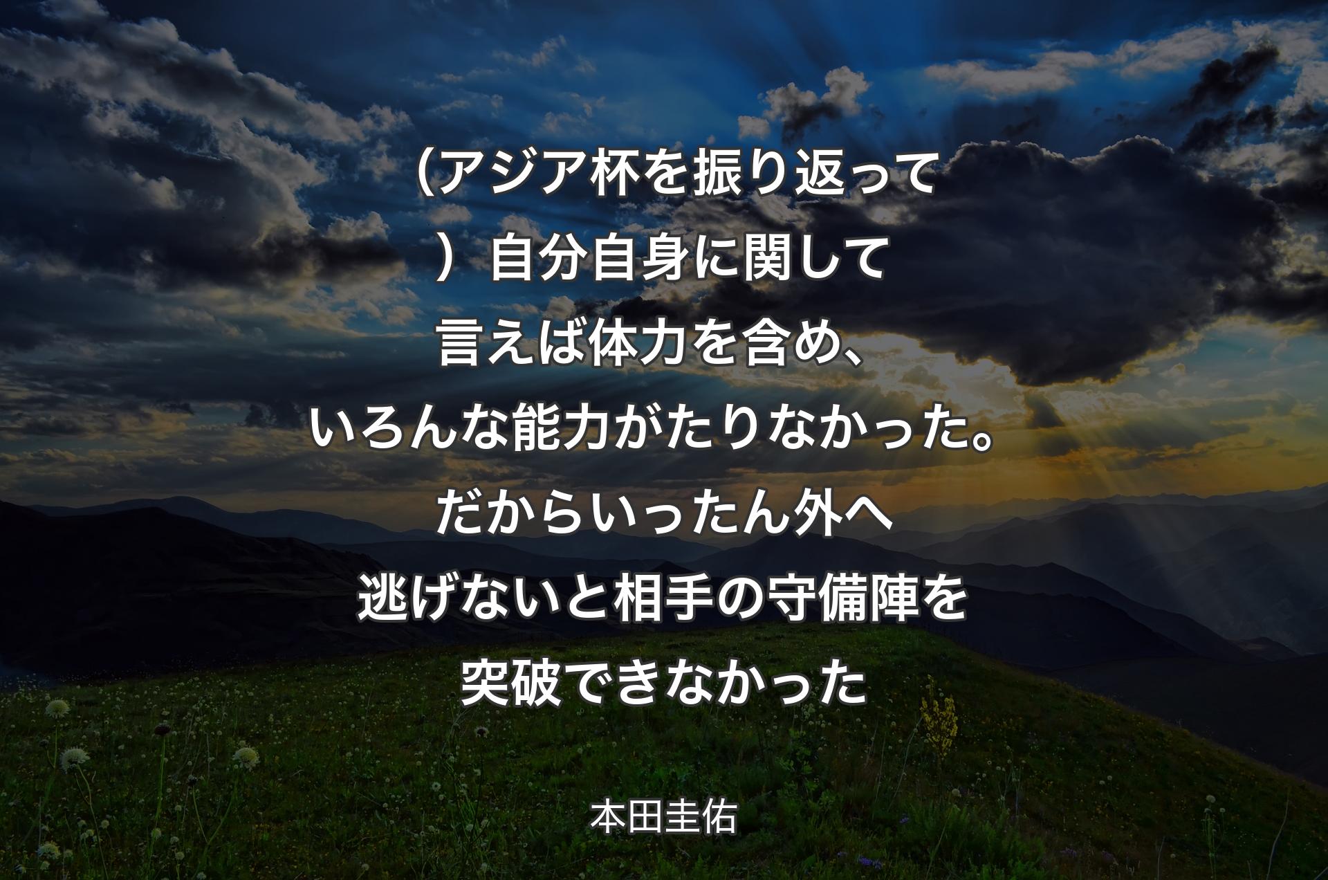 （アジア杯を振り返って）自分自身に関して言えば体力を含め、いろんな能力がたりなかった。だからいったん外へ逃げないと相手の守備陣を突破できなかった - 本田圭佑