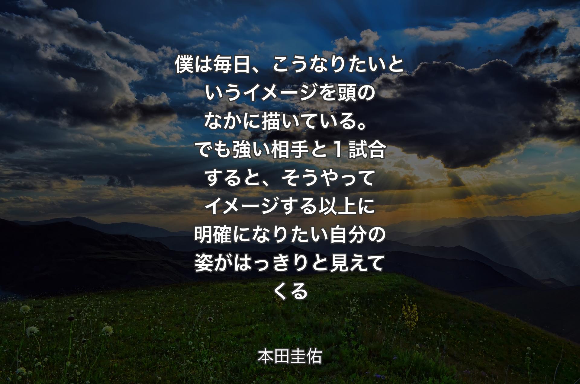 僕は毎日、こうなりたいというイメージを頭のなかに描いている。でも強い相手と１試合すると、そうやってイメージする以上に明確になりたい自分の姿がはっきりと見えてくる - 本田圭佑