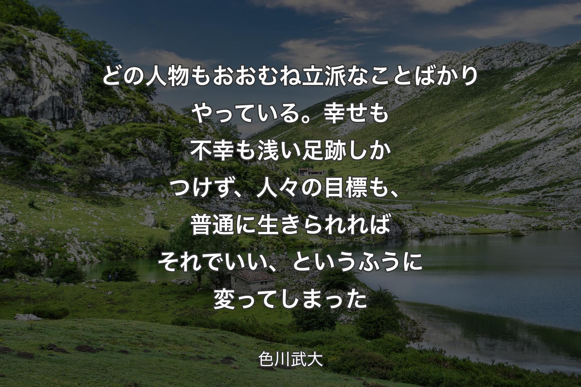 どの人物もおおむね立派なことばかりやっている。幸せも不幸も浅い足跡しかつけず、人々の目標も、普通に生きられればそれでいい、というふうに変ってしまった - 色川武大