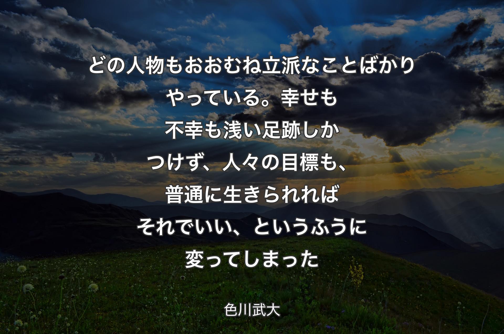 どの人物もおおむね立派なことばかりやっている。幸せも不幸も浅い足跡しかつけず、人々の目標も、普通に生きられればそれでいい、というふうに変ってしまった - 色川武大