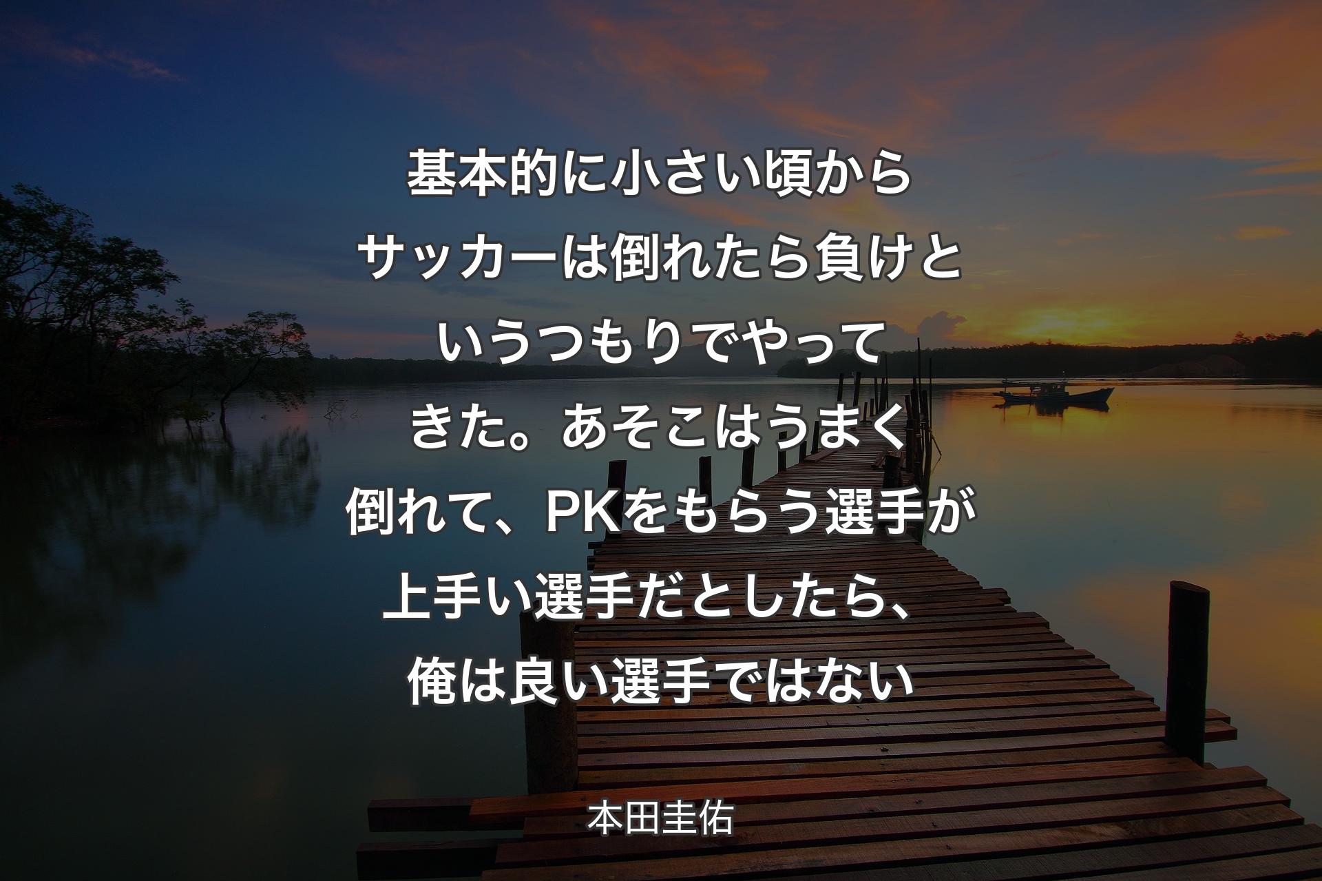 【背景3】基本的に小さい頃からサッカーは倒れたら負けというつもりでやってきた。あそこはうまく倒れて、PKをもらう選手が上手い選手だとしたら、俺は良い選手ではない - 本田圭佑