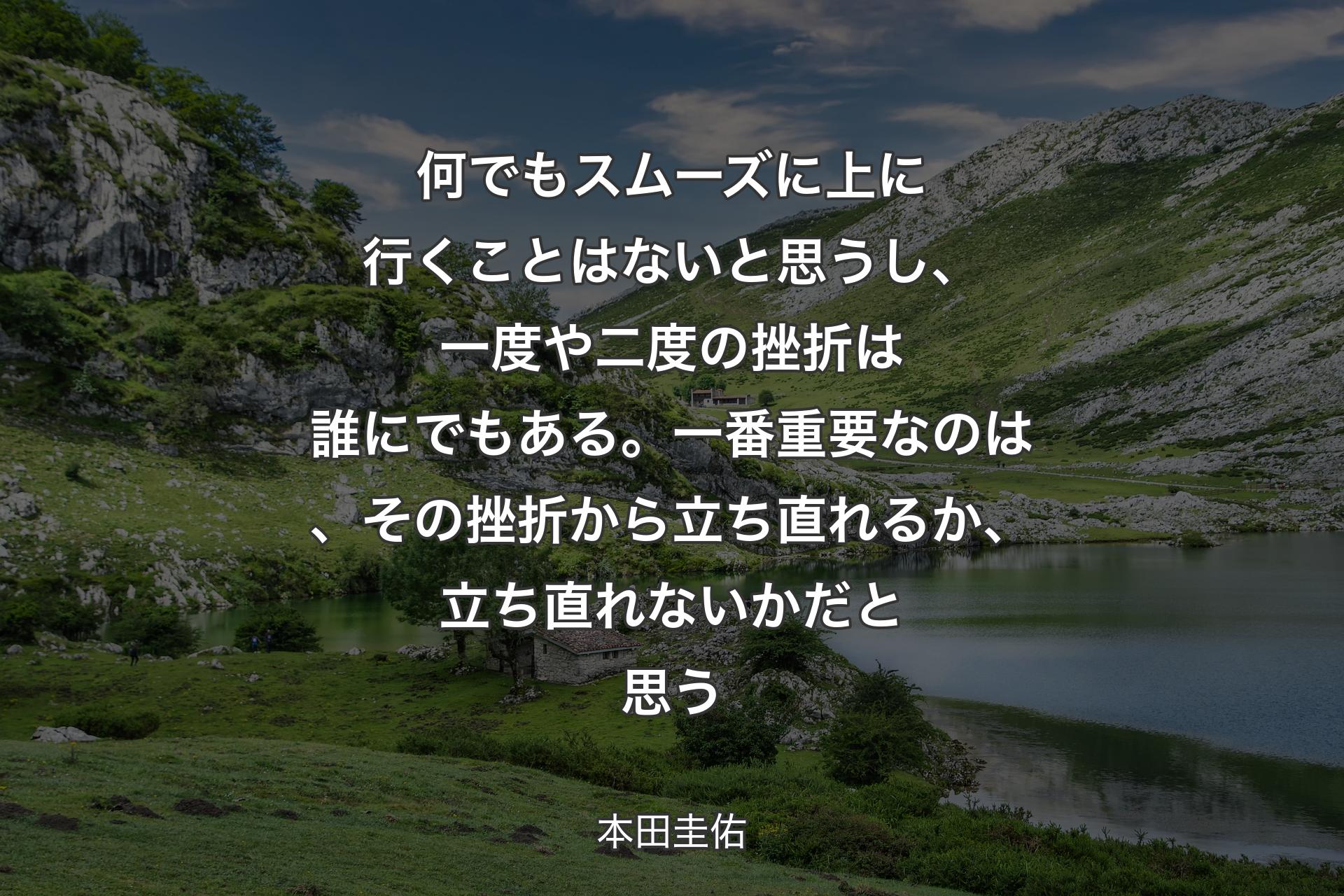 【背景1】何でもスムーズに上に行くことはないと思うし、一度や二度の挫折は誰にでもある。一番重要なのは、その挫折から立ち直れるか、立ち直れないかだと思う - 本田圭佑