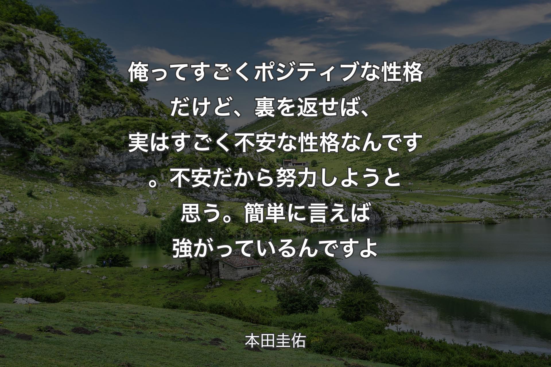 【背景1】俺ってすごくポジティブな性格だけど、裏を返せば、実はすごく不安な性格なんです。不安だから努力しようと思う。簡単に言えば強がっているんですよ - 本田圭佑