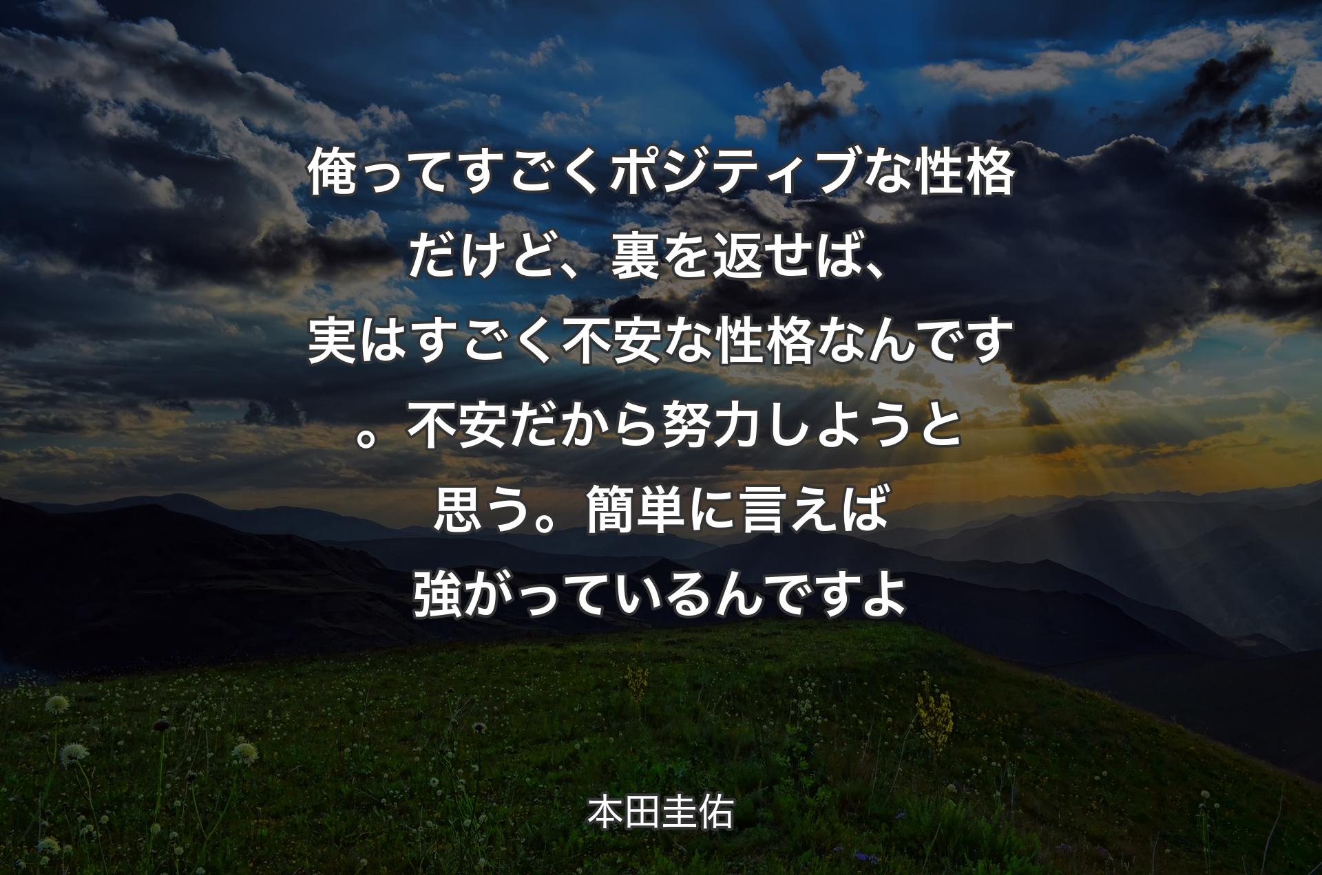 俺ってすごくポジティブな性格だけど、裏を返せば、実はすごく不安な性格なんです。不安だから努力しようと思う。簡単に言えば強がっているんですよ - 本田圭佑