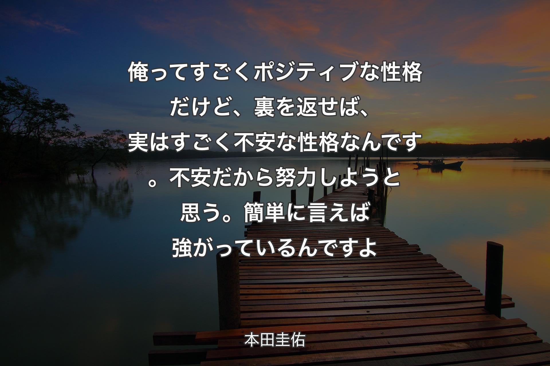 【背景3】俺ってすごくポジティブな性格だけど、裏を返せば、実はすごく不安な性格なんです。不安だから努力しようと思う。簡単に言えば強がっているんですよ - 本田圭佑