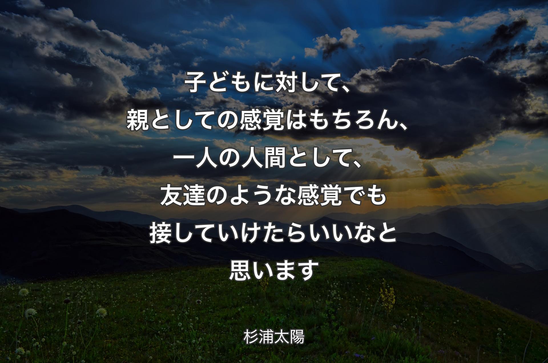 子どもに対して、親としての感覚はもちろん、一人の人間として、友達のような感覚でも接していけたらいいなと思います - 杉浦太陽