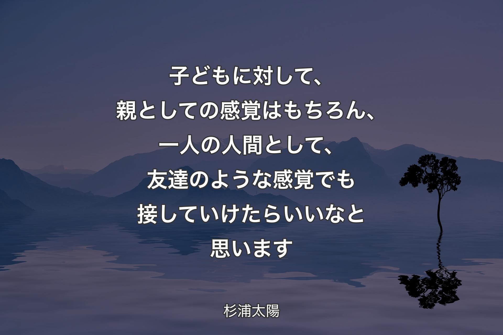 子どもに対して、親としての感覚はもちろん、一人の人間として、友達のような感覚でも接していけたらいいなと思います - 杉浦太陽