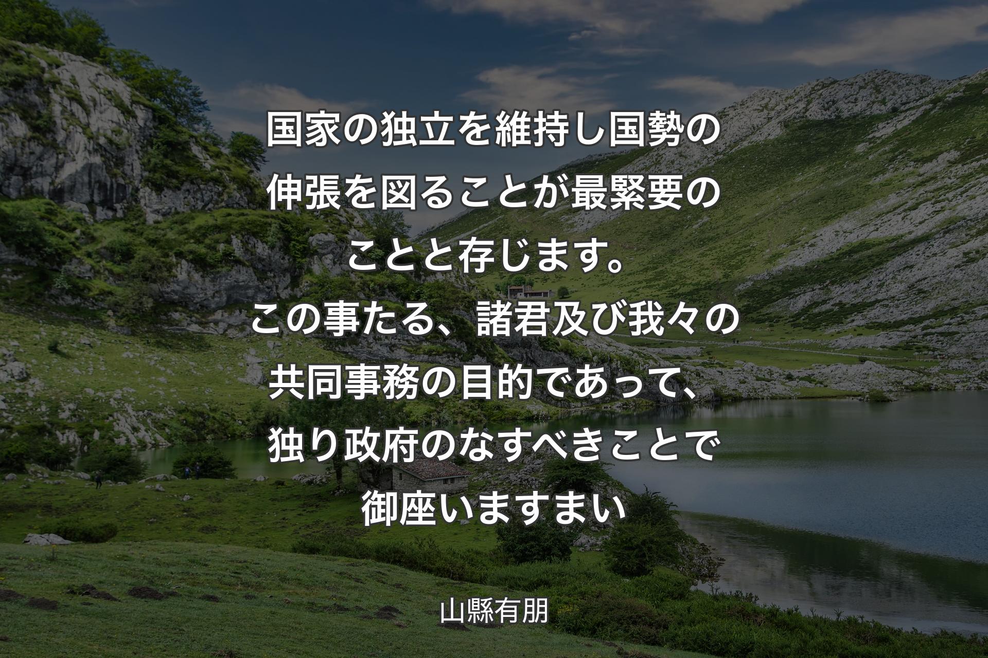 【背景1】国家の独立を維持し国勢の伸張を図ることが最緊要のことと存じます。この事たる、諸君及び我々の共同事務の目的であって、独り政府のなすべきことで御座いますまい - 山縣有朋